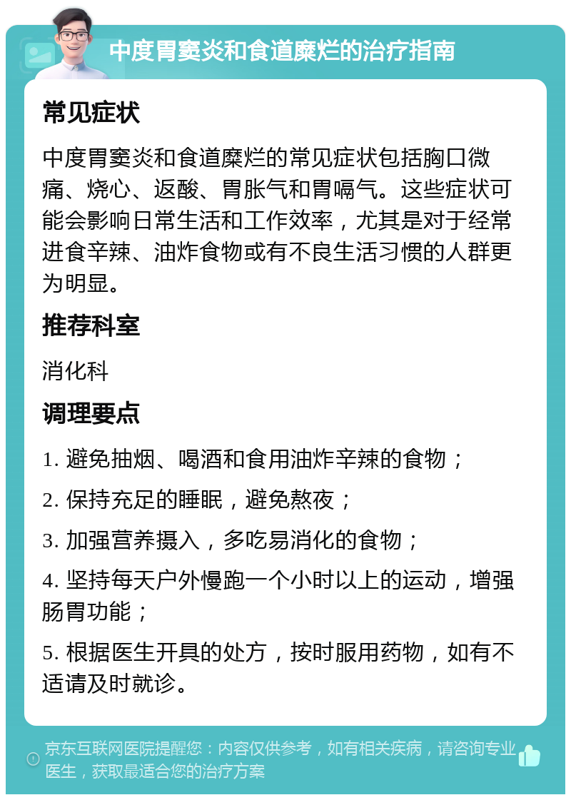 中度胃窦炎和食道糜烂的治疗指南 常见症状 中度胃窦炎和食道糜烂的常见症状包括胸口微痛、烧心、返酸、胃胀气和胃嗝气。这些症状可能会影响日常生活和工作效率，尤其是对于经常进食辛辣、油炸食物或有不良生活习惯的人群更为明显。 推荐科室 消化科 调理要点 1. 避免抽烟、喝酒和食用油炸辛辣的食物； 2. 保持充足的睡眠，避免熬夜； 3. 加强营养摄入，多吃易消化的食物； 4. 坚持每天户外慢跑一个小时以上的运动，增强肠胃功能； 5. 根据医生开具的处方，按时服用药物，如有不适请及时就诊。