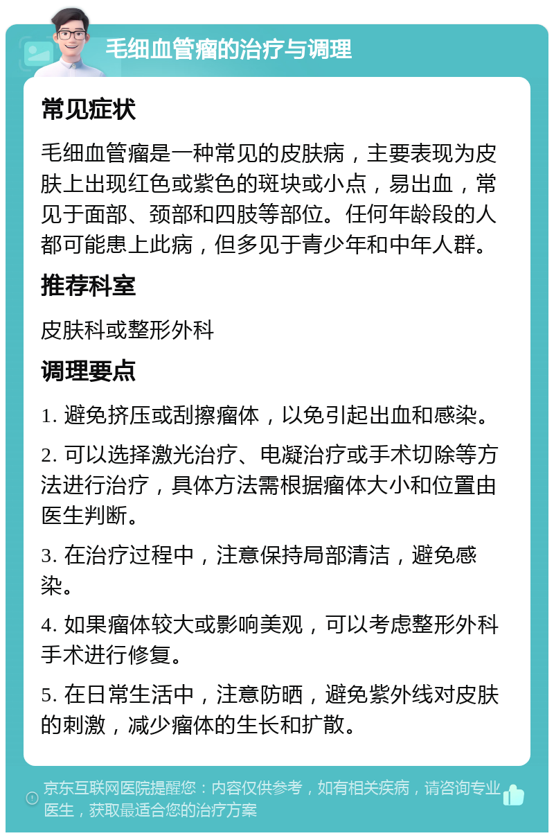 毛细血管瘤的治疗与调理 常见症状 毛细血管瘤是一种常见的皮肤病，主要表现为皮肤上出现红色或紫色的斑块或小点，易出血，常见于面部、颈部和四肢等部位。任何年龄段的人都可能患上此病，但多见于青少年和中年人群。 推荐科室 皮肤科或整形外科 调理要点 1. 避免挤压或刮擦瘤体，以免引起出血和感染。 2. 可以选择激光治疗、电凝治疗或手术切除等方法进行治疗，具体方法需根据瘤体大小和位置由医生判断。 3. 在治疗过程中，注意保持局部清洁，避免感染。 4. 如果瘤体较大或影响美观，可以考虑整形外科手术进行修复。 5. 在日常生活中，注意防晒，避免紫外线对皮肤的刺激，减少瘤体的生长和扩散。