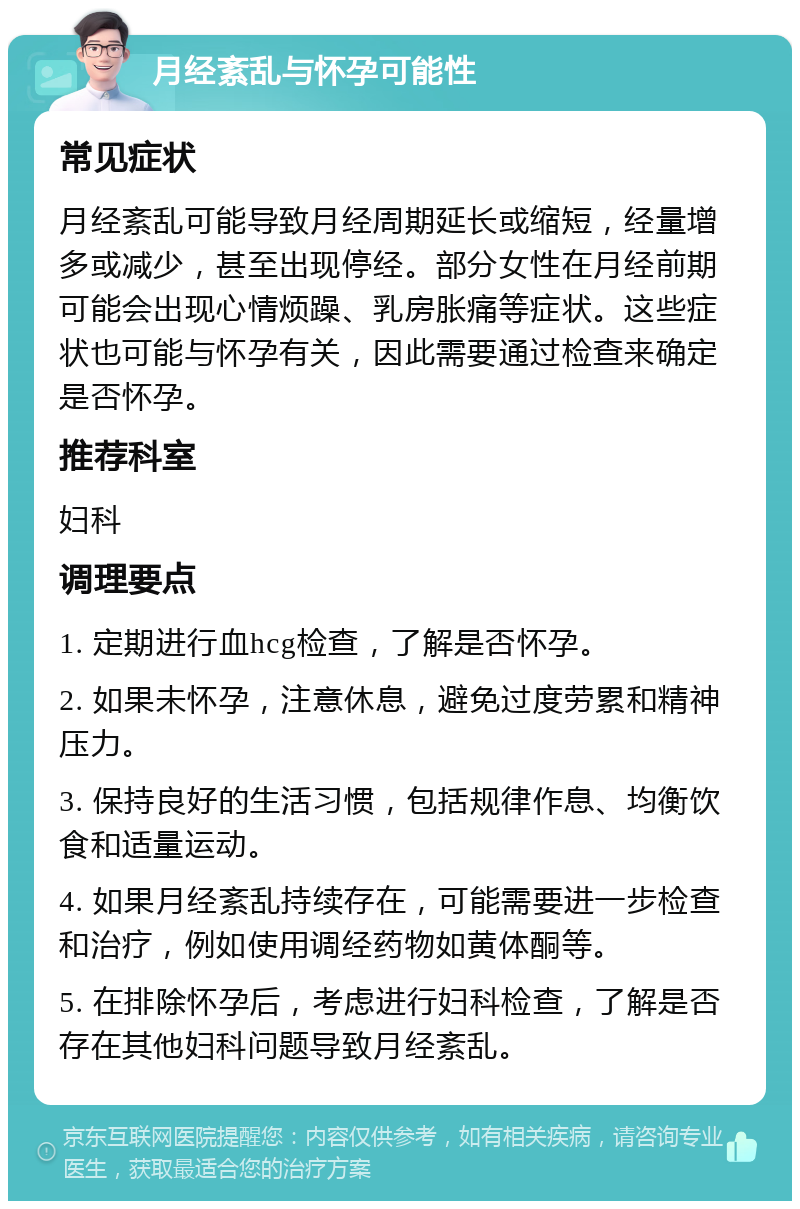 月经紊乱与怀孕可能性 常见症状 月经紊乱可能导致月经周期延长或缩短，经量增多或减少，甚至出现停经。部分女性在月经前期可能会出现心情烦躁、乳房胀痛等症状。这些症状也可能与怀孕有关，因此需要通过检查来确定是否怀孕。 推荐科室 妇科 调理要点 1. 定期进行血hcg检查，了解是否怀孕。 2. 如果未怀孕，注意休息，避免过度劳累和精神压力。 3. 保持良好的生活习惯，包括规律作息、均衡饮食和适量运动。 4. 如果月经紊乱持续存在，可能需要进一步检查和治疗，例如使用调经药物如黄体酮等。 5. 在排除怀孕后，考虑进行妇科检查，了解是否存在其他妇科问题导致月经紊乱。