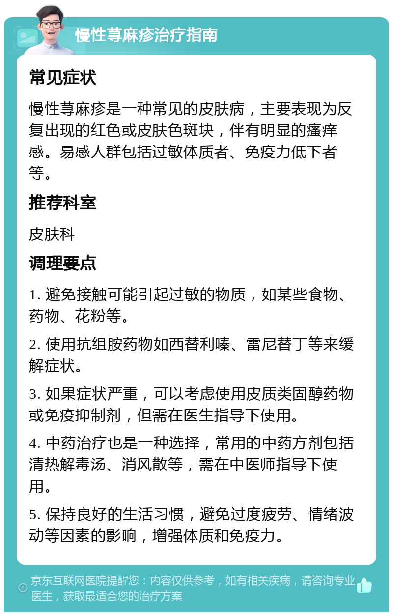 慢性荨麻疹治疗指南 常见症状 慢性荨麻疹是一种常见的皮肤病，主要表现为反复出现的红色或皮肤色斑块，伴有明显的瘙痒感。易感人群包括过敏体质者、免疫力低下者等。 推荐科室 皮肤科 调理要点 1. 避免接触可能引起过敏的物质，如某些食物、药物、花粉等。 2. 使用抗组胺药物如西替利嗪、雷尼替丁等来缓解症状。 3. 如果症状严重，可以考虑使用皮质类固醇药物或免疫抑制剂，但需在医生指导下使用。 4. 中药治疗也是一种选择，常用的中药方剂包括清热解毒汤、消风散等，需在中医师指导下使用。 5. 保持良好的生活习惯，避免过度疲劳、情绪波动等因素的影响，增强体质和免疫力。