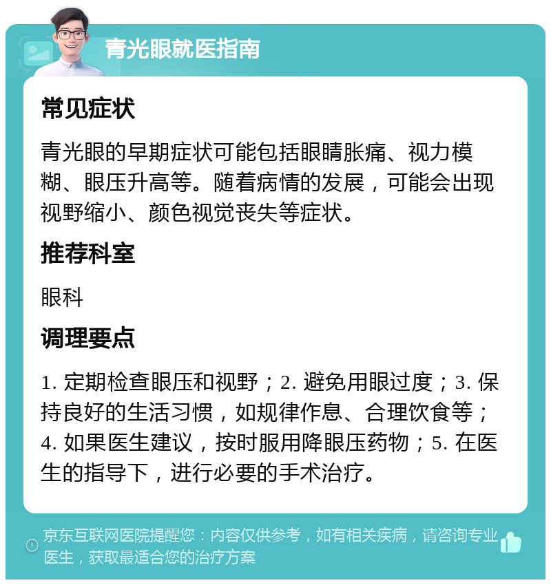 青光眼就医指南 常见症状 青光眼的早期症状可能包括眼睛胀痛、视力模糊、眼压升高等。随着病情的发展，可能会出现视野缩小、颜色视觉丧失等症状。 推荐科室 眼科 调理要点 1. 定期检查眼压和视野；2. 避免用眼过度；3. 保持良好的生活习惯，如规律作息、合理饮食等；4. 如果医生建议，按时服用降眼压药物；5. 在医生的指导下，进行必要的手术治疗。