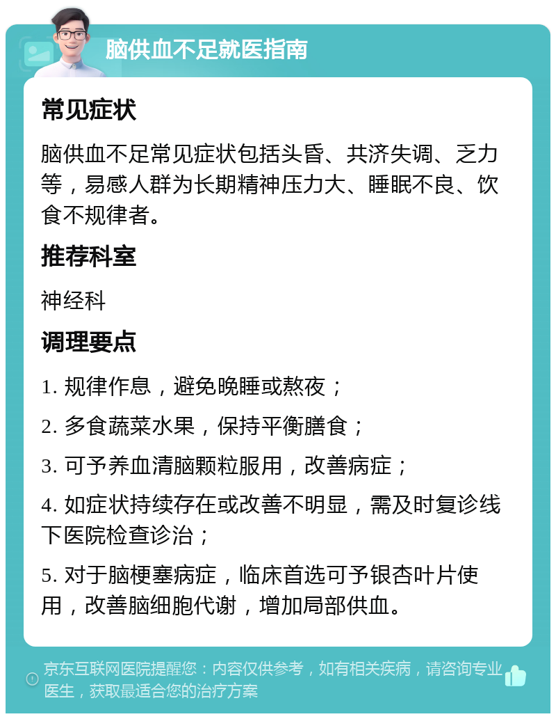 脑供血不足就医指南 常见症状 脑供血不足常见症状包括头昏、共济失调、乏力等，易感人群为长期精神压力大、睡眠不良、饮食不规律者。 推荐科室 神经科 调理要点 1. 规律作息，避免晚睡或熬夜； 2. 多食蔬菜水果，保持平衡膳食； 3. 可予养血清脑颗粒服用，改善病症； 4. 如症状持续存在或改善不明显，需及时复诊线下医院检查诊治； 5. 对于脑梗塞病症，临床首选可予银杏叶片使用，改善脑细胞代谢，增加局部供血。