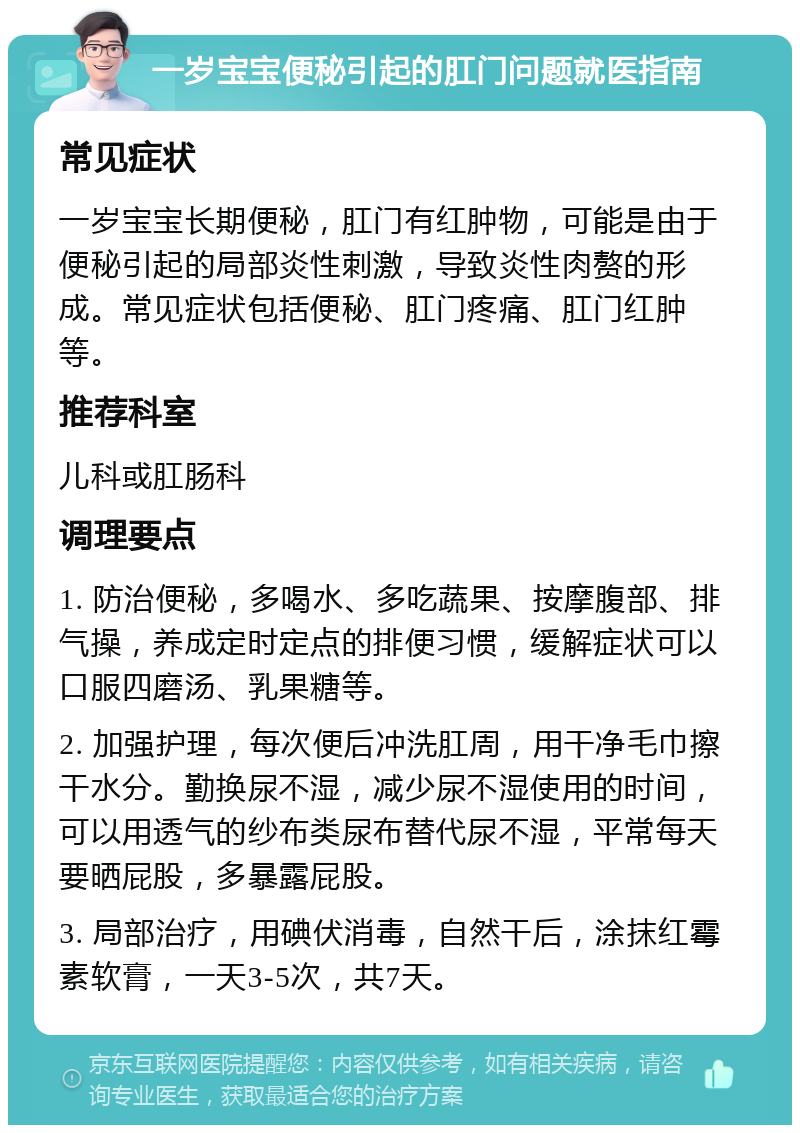 一岁宝宝便秘引起的肛门问题就医指南 常见症状 一岁宝宝长期便秘，肛门有红肿物，可能是由于便秘引起的局部炎性刺激，导致炎性肉赘的形成。常见症状包括便秘、肛门疼痛、肛门红肿等。 推荐科室 儿科或肛肠科 调理要点 1. 防治便秘，多喝水、多吃蔬果、按摩腹部、排气操，养成定时定点的排便习惯，缓解症状可以口服四磨汤、乳果糖等。 2. 加强护理，每次便后冲洗肛周，用干净毛巾擦干水分。勤换尿不湿，减少尿不湿使用的时间，可以用透气的纱布类尿布替代尿不湿，平常每天要晒屁股，多暴露屁股。 3. 局部治疗，用碘伏消毒，自然干后，涂抹红霉素软膏，一天3-5次，共7天。