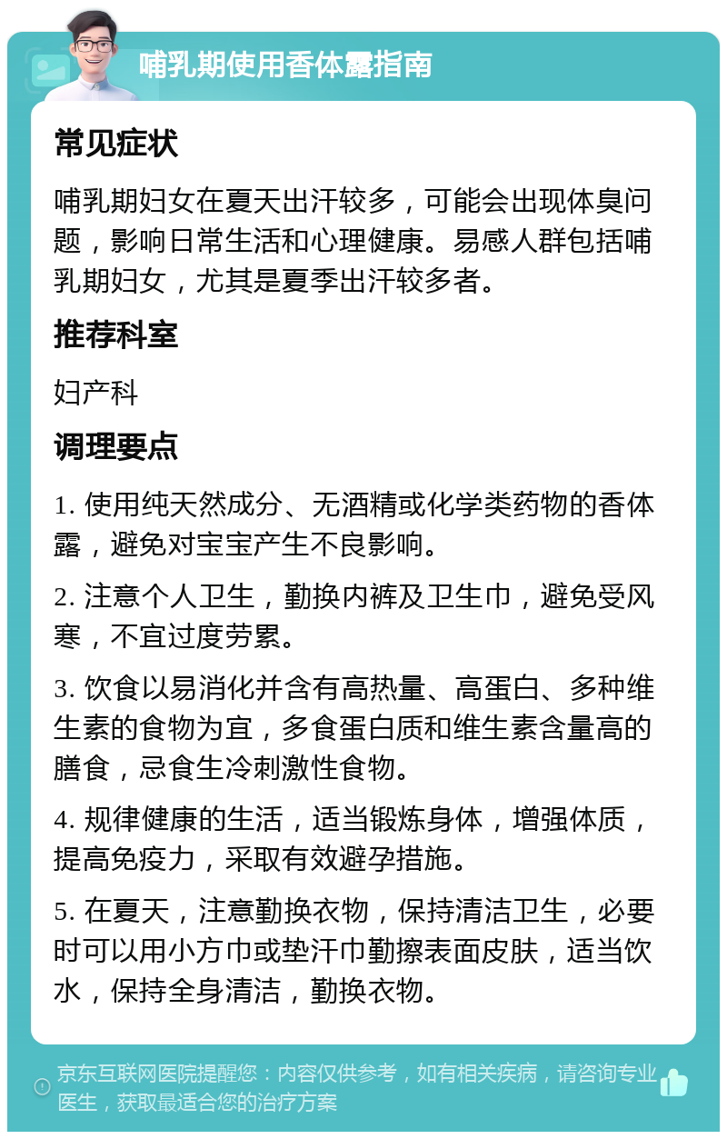 哺乳期使用香体露指南 常见症状 哺乳期妇女在夏天出汗较多，可能会出现体臭问题，影响日常生活和心理健康。易感人群包括哺乳期妇女，尤其是夏季出汗较多者。 推荐科室 妇产科 调理要点 1. 使用纯天然成分、无酒精或化学类药物的香体露，避免对宝宝产生不良影响。 2. 注意个人卫生，勤换内裤及卫生巾，避免受风寒，不宜过度劳累。 3. 饮食以易消化并含有高热量、高蛋白、多种维生素的食物为宜，多食蛋白质和维生素含量高的膳食，忌食生冷刺激性食物。 4. 规律健康的生活，适当锻炼身体，增强体质，提高免疫力，采取有效避孕措施。 5. 在夏天，注意勤换衣物，保持清洁卫生，必要时可以用小方巾或垫汗巾勤擦表面皮肤，适当饮水，保持全身清洁，勤换衣物。