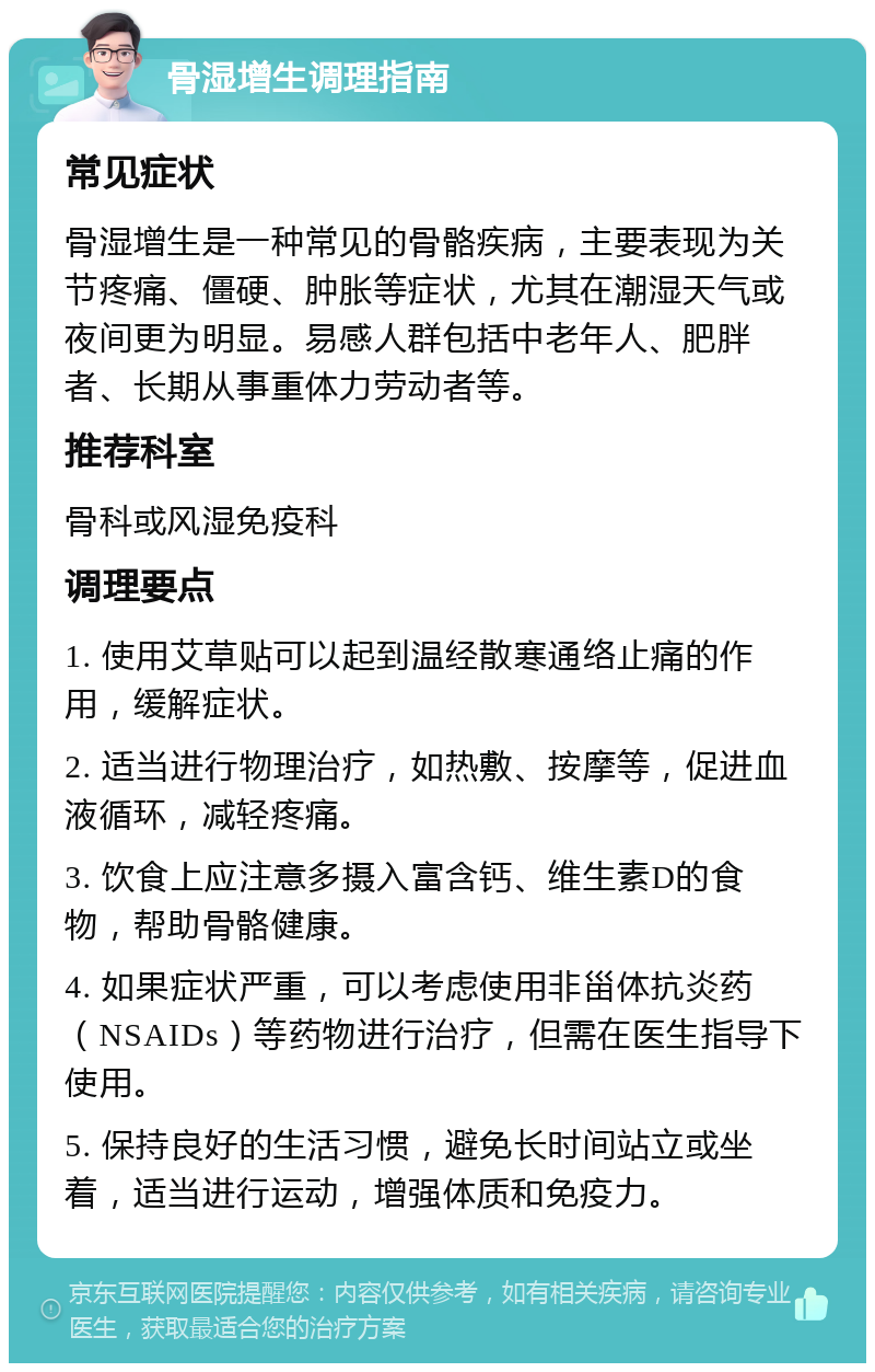 骨湿增生调理指南 常见症状 骨湿增生是一种常见的骨骼疾病，主要表现为关节疼痛、僵硬、肿胀等症状，尤其在潮湿天气或夜间更为明显。易感人群包括中老年人、肥胖者、长期从事重体力劳动者等。 推荐科室 骨科或风湿免疫科 调理要点 1. 使用艾草贴可以起到温经散寒通络止痛的作用，缓解症状。 2. 适当进行物理治疗，如热敷、按摩等，促进血液循环，减轻疼痛。 3. 饮食上应注意多摄入富含钙、维生素D的食物，帮助骨骼健康。 4. 如果症状严重，可以考虑使用非甾体抗炎药（NSAIDs）等药物进行治疗，但需在医生指导下使用。 5. 保持良好的生活习惯，避免长时间站立或坐着，适当进行运动，增强体质和免疫力。