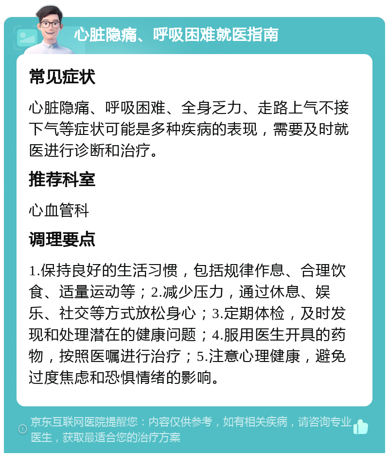 心脏隐痛、呼吸困难就医指南 常见症状 心脏隐痛、呼吸困难、全身乏力、走路上气不接下气等症状可能是多种疾病的表现，需要及时就医进行诊断和治疗。 推荐科室 心血管科 调理要点 1.保持良好的生活习惯，包括规律作息、合理饮食、适量运动等；2.减少压力，通过休息、娱乐、社交等方式放松身心；3.定期体检，及时发现和处理潜在的健康问题；4.服用医生开具的药物，按照医嘱进行治疗；5.注意心理健康，避免过度焦虑和恐惧情绪的影响。