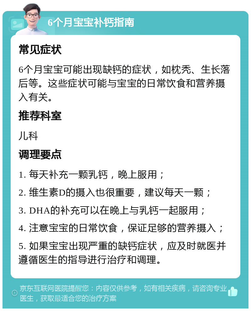 6个月宝宝补钙指南 常见症状 6个月宝宝可能出现缺钙的症状，如枕秃、生长落后等。这些症状可能与宝宝的日常饮食和营养摄入有关。 推荐科室 儿科 调理要点 1. 每天补充一颗乳钙，晚上服用； 2. 维生素D的摄入也很重要，建议每天一颗； 3. DHA的补充可以在晚上与乳钙一起服用； 4. 注意宝宝的日常饮食，保证足够的营养摄入； 5. 如果宝宝出现严重的缺钙症状，应及时就医并遵循医生的指导进行治疗和调理。