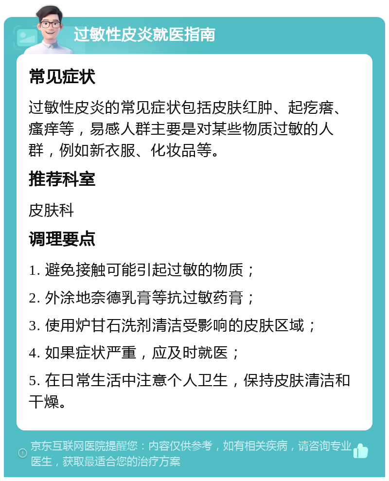 过敏性皮炎就医指南 常见症状 过敏性皮炎的常见症状包括皮肤红肿、起疙瘩、瘙痒等，易感人群主要是对某些物质过敏的人群，例如新衣服、化妆品等。 推荐科室 皮肤科 调理要点 1. 避免接触可能引起过敏的物质； 2. 外涂地奈德乳膏等抗过敏药膏； 3. 使用炉甘石洗剂清洁受影响的皮肤区域； 4. 如果症状严重，应及时就医； 5. 在日常生活中注意个人卫生，保持皮肤清洁和干燥。