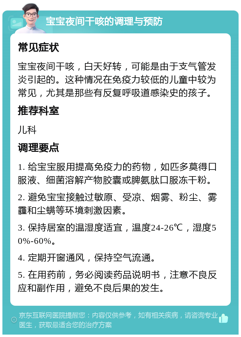 宝宝夜间干咳的调理与预防 常见症状 宝宝夜间干咳，白天好转，可能是由于支气管发炎引起的。这种情况在免疫力较低的儿童中较为常见，尤其是那些有反复呼吸道感染史的孩子。 推荐科室 儿科 调理要点 1. 给宝宝服用提高免疫力的药物，如匹多莫得口服液、细菌溶解产物胶囊或脾氨肽口服冻干粉。 2. 避免宝宝接触过敏原、受凉、烟雾、粉尘、雾霾和尘螨等环境刺激因素。 3. 保持居室的温湿度适宜，温度24-26℃，湿度50%-60%。 4. 定期开窗通风，保持空气流通。 5. 在用药前，务必阅读药品说明书，注意不良反应和副作用，避免不良后果的发生。