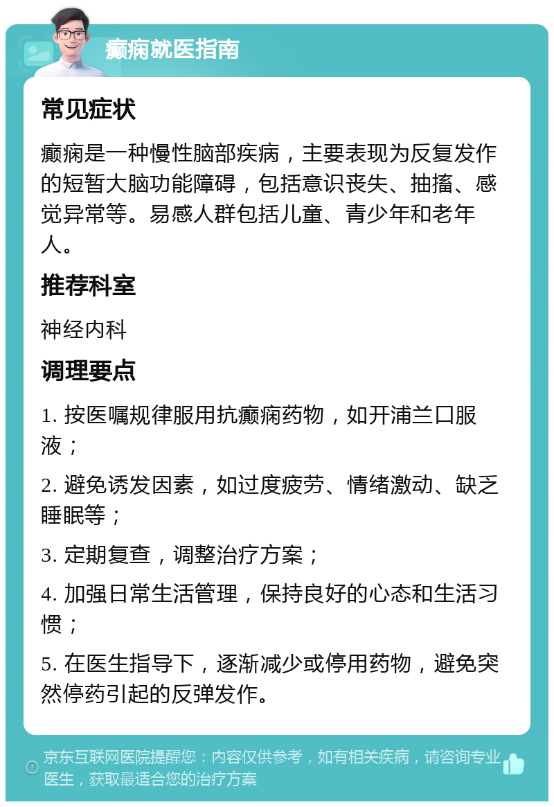 癫痫就医指南 常见症状 癫痫是一种慢性脑部疾病，主要表现为反复发作的短暂大脑功能障碍，包括意识丧失、抽搐、感觉异常等。易感人群包括儿童、青少年和老年人。 推荐科室 神经内科 调理要点 1. 按医嘱规律服用抗癫痫药物，如开浦兰口服液； 2. 避免诱发因素，如过度疲劳、情绪激动、缺乏睡眠等； 3. 定期复查，调整治疗方案； 4. 加强日常生活管理，保持良好的心态和生活习惯； 5. 在医生指导下，逐渐减少或停用药物，避免突然停药引起的反弹发作。