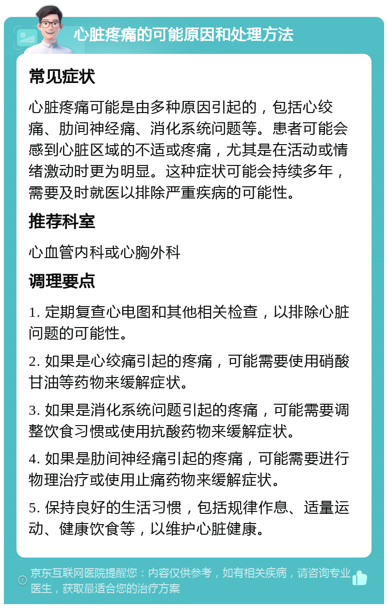 心脏疼痛的可能原因和处理方法 常见症状 心脏疼痛可能是由多种原因引起的，包括心绞痛、肋间神经痛、消化系统问题等。患者可能会感到心脏区域的不适或疼痛，尤其是在活动或情绪激动时更为明显。这种症状可能会持续多年，需要及时就医以排除严重疾病的可能性。 推荐科室 心血管内科或心胸外科 调理要点 1. 定期复查心电图和其他相关检查，以排除心脏问题的可能性。 2. 如果是心绞痛引起的疼痛，可能需要使用硝酸甘油等药物来缓解症状。 3. 如果是消化系统问题引起的疼痛，可能需要调整饮食习惯或使用抗酸药物来缓解症状。 4. 如果是肋间神经痛引起的疼痛，可能需要进行物理治疗或使用止痛药物来缓解症状。 5. 保持良好的生活习惯，包括规律作息、适量运动、健康饮食等，以维护心脏健康。