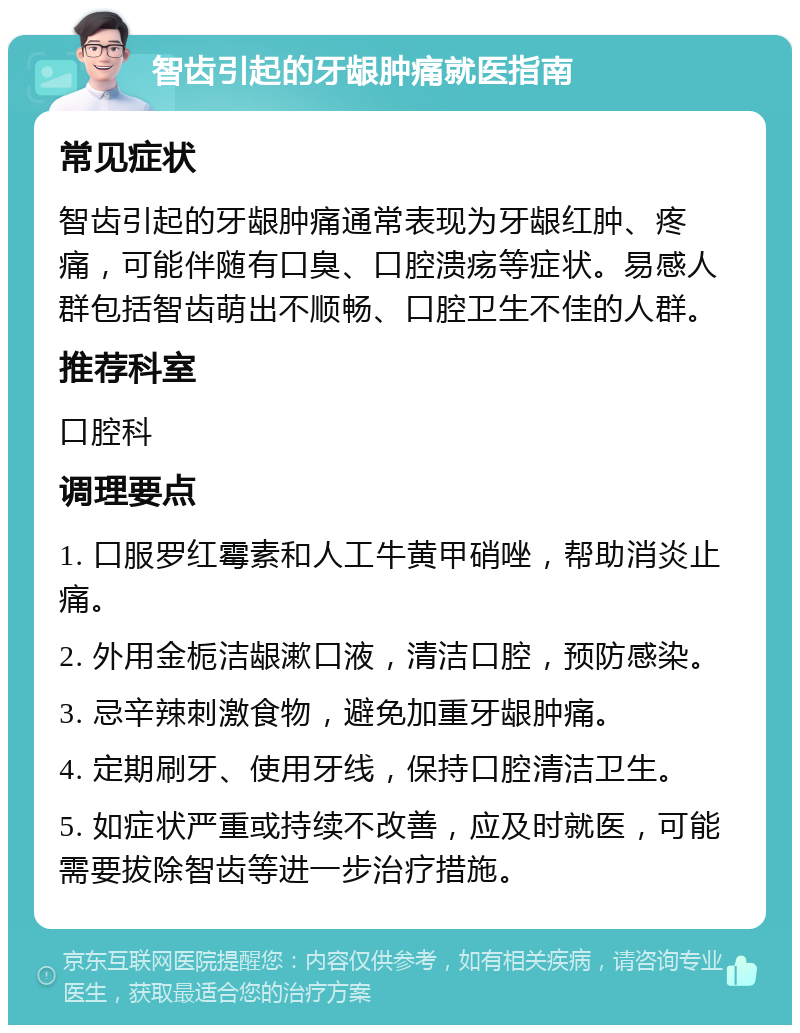 智齿引起的牙龈肿痛就医指南 常见症状 智齿引起的牙龈肿痛通常表现为牙龈红肿、疼痛，可能伴随有口臭、口腔溃疡等症状。易感人群包括智齿萌出不顺畅、口腔卫生不佳的人群。 推荐科室 口腔科 调理要点 1. 口服罗红霉素和人工牛黄甲硝唑，帮助消炎止痛。 2. 外用金栀洁龈漱口液，清洁口腔，预防感染。 3. 忌辛辣刺激食物，避免加重牙龈肿痛。 4. 定期刷牙、使用牙线，保持口腔清洁卫生。 5. 如症状严重或持续不改善，应及时就医，可能需要拔除智齿等进一步治疗措施。