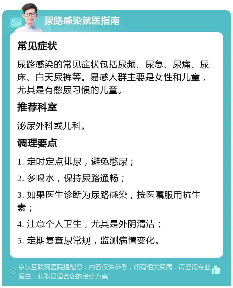 尿路感染就医指南 常见症状 尿路感染的常见症状包括尿频、尿急、尿痛、尿床、白天尿裤等。易感人群主要是女性和儿童，尤其是有憋尿习惯的儿童。 推荐科室 泌尿外科或儿科。 调理要点 1. 定时定点排尿，避免憋尿； 2. 多喝水，保持尿路通畅； 3. 如果医生诊断为尿路感染，按医嘱服用抗生素； 4. 注意个人卫生，尤其是外阴清洁； 5. 定期复查尿常规，监测病情变化。