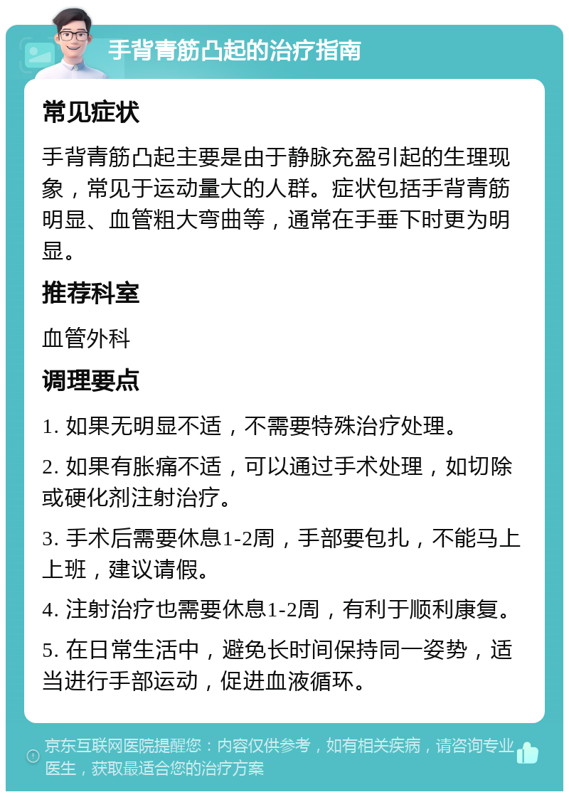 手背青筋凸起的治疗指南 常见症状 手背青筋凸起主要是由于静脉充盈引起的生理现象，常见于运动量大的人群。症状包括手背青筋明显、血管粗大弯曲等，通常在手垂下时更为明显。 推荐科室 血管外科 调理要点 1. 如果无明显不适，不需要特殊治疗处理。 2. 如果有胀痛不适，可以通过手术处理，如切除或硬化剂注射治疗。 3. 手术后需要休息1-2周，手部要包扎，不能马上上班，建议请假。 4. 注射治疗也需要休息1-2周，有利于顺利康复。 5. 在日常生活中，避免长时间保持同一姿势，适当进行手部运动，促进血液循环。