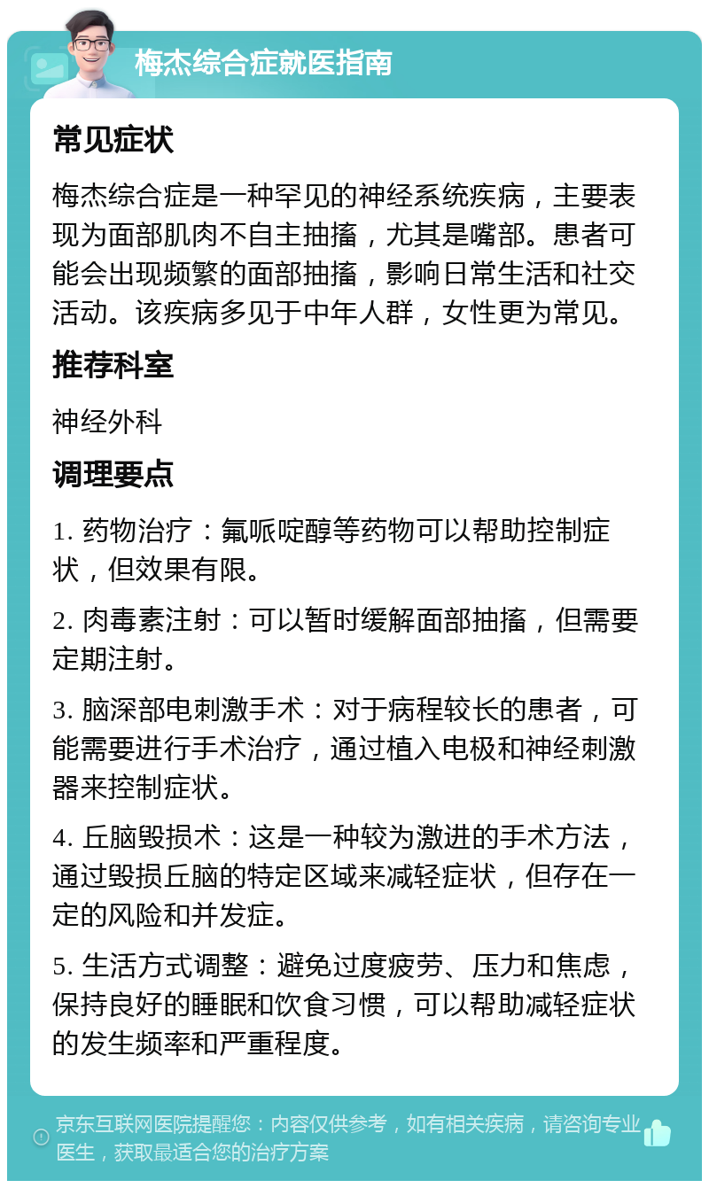 梅杰综合症就医指南 常见症状 梅杰综合症是一种罕见的神经系统疾病，主要表现为面部肌肉不自主抽搐，尤其是嘴部。患者可能会出现频繁的面部抽搐，影响日常生活和社交活动。该疾病多见于中年人群，女性更为常见。 推荐科室 神经外科 调理要点 1. 药物治疗：氟哌啶醇等药物可以帮助控制症状，但效果有限。 2. 肉毒素注射：可以暂时缓解面部抽搐，但需要定期注射。 3. 脑深部电刺激手术：对于病程较长的患者，可能需要进行手术治疗，通过植入电极和神经刺激器来控制症状。 4. 丘脑毁损术：这是一种较为激进的手术方法，通过毁损丘脑的特定区域来减轻症状，但存在一定的风险和并发症。 5. 生活方式调整：避免过度疲劳、压力和焦虑，保持良好的睡眠和饮食习惯，可以帮助减轻症状的发生频率和严重程度。