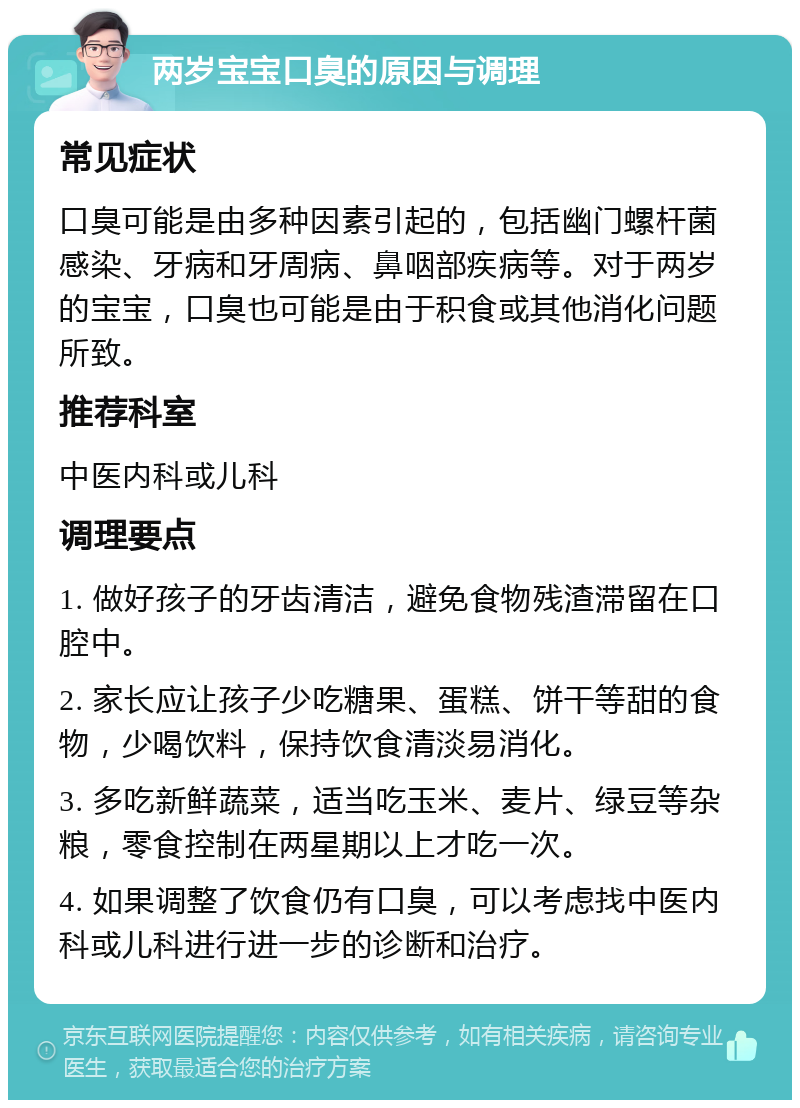 两岁宝宝口臭的原因与调理 常见症状 口臭可能是由多种因素引起的，包括幽门螺杆菌感染、牙病和牙周病、鼻咽部疾病等。对于两岁的宝宝，口臭也可能是由于积食或其他消化问题所致。 推荐科室 中医内科或儿科 调理要点 1. 做好孩子的牙齿清洁，避免食物残渣滞留在口腔中。 2. 家长应让孩子少吃糖果、蛋糕、饼干等甜的食物，少喝饮料，保持饮食清淡易消化。 3. 多吃新鲜蔬菜，适当吃玉米、麦片、绿豆等杂粮，零食控制在两星期以上才吃一次。 4. 如果调整了饮食仍有口臭，可以考虑找中医内科或儿科进行进一步的诊断和治疗。