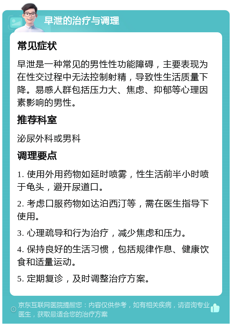 早泄的治疗与调理 常见症状 早泄是一种常见的男性性功能障碍，主要表现为在性交过程中无法控制射精，导致性生活质量下降。易感人群包括压力大、焦虑、抑郁等心理因素影响的男性。 推荐科室 泌尿外科或男科 调理要点 1. 使用外用药物如延时喷雾，性生活前半小时喷于龟头，避开尿道口。 2. 考虑口服药物如达泊西汀等，需在医生指导下使用。 3. 心理疏导和行为治疗，减少焦虑和压力。 4. 保持良好的生活习惯，包括规律作息、健康饮食和适量运动。 5. 定期复诊，及时调整治疗方案。