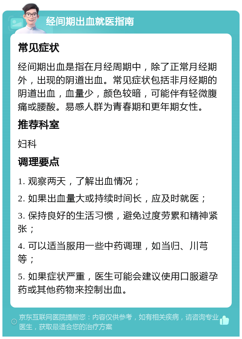 经间期出血就医指南 常见症状 经间期出血是指在月经周期中，除了正常月经期外，出现的阴道出血。常见症状包括非月经期的阴道出血，血量少，颜色较暗，可能伴有轻微腹痛或腰酸。易感人群为青春期和更年期女性。 推荐科室 妇科 调理要点 1. 观察两天，了解出血情况； 2. 如果出血量大或持续时间长，应及时就医； 3. 保持良好的生活习惯，避免过度劳累和精神紧张； 4. 可以适当服用一些中药调理，如当归、川芎等； 5. 如果症状严重，医生可能会建议使用口服避孕药或其他药物来控制出血。