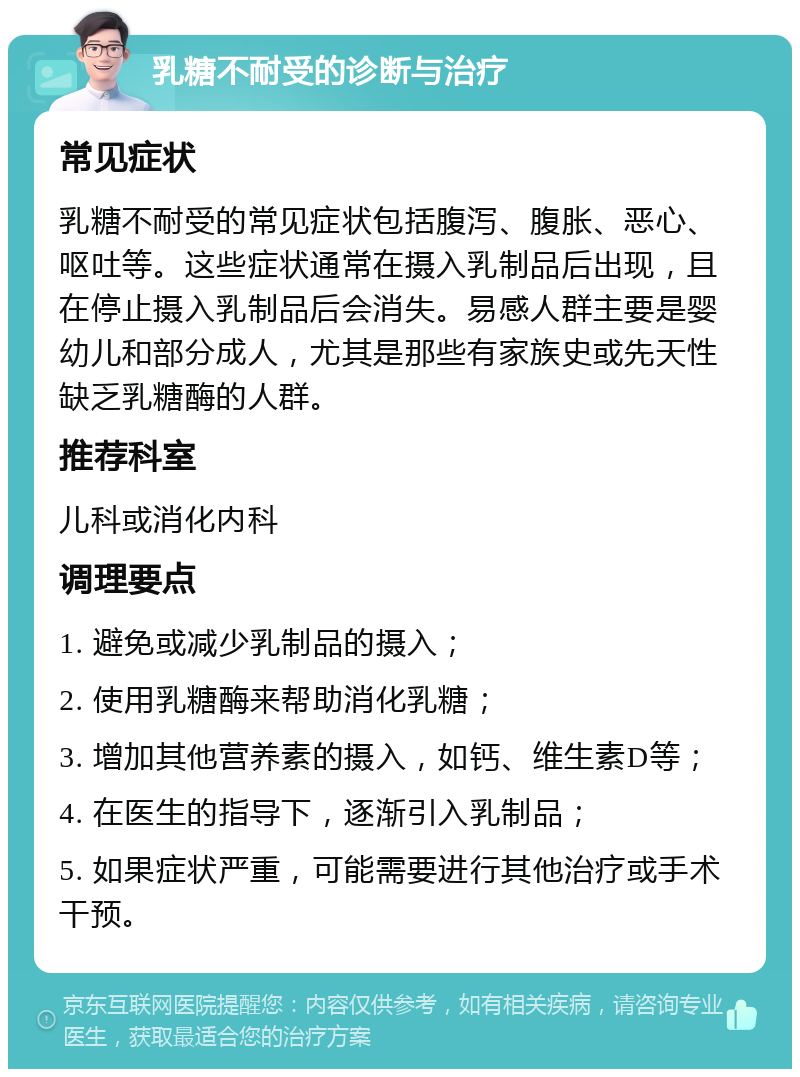 乳糖不耐受的诊断与治疗 常见症状 乳糖不耐受的常见症状包括腹泻、腹胀、恶心、呕吐等。这些症状通常在摄入乳制品后出现，且在停止摄入乳制品后会消失。易感人群主要是婴幼儿和部分成人，尤其是那些有家族史或先天性缺乏乳糖酶的人群。 推荐科室 儿科或消化内科 调理要点 1. 避免或减少乳制品的摄入； 2. 使用乳糖酶来帮助消化乳糖； 3. 增加其他营养素的摄入，如钙、维生素D等； 4. 在医生的指导下，逐渐引入乳制品； 5. 如果症状严重，可能需要进行其他治疗或手术干预。