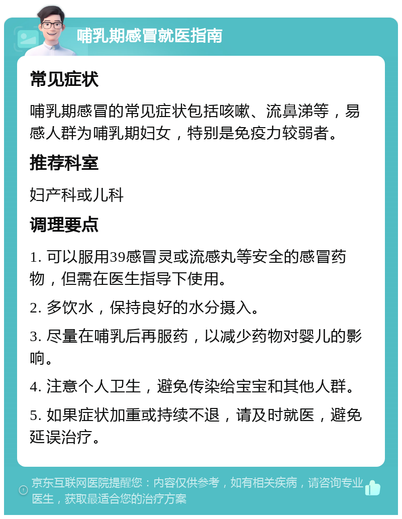 哺乳期感冒就医指南 常见症状 哺乳期感冒的常见症状包括咳嗽、流鼻涕等，易感人群为哺乳期妇女，特别是免疫力较弱者。 推荐科室 妇产科或儿科 调理要点 1. 可以服用39感冒灵或流感丸等安全的感冒药物，但需在医生指导下使用。 2. 多饮水，保持良好的水分摄入。 3. 尽量在哺乳后再服药，以减少药物对婴儿的影响。 4. 注意个人卫生，避免传染给宝宝和其他人群。 5. 如果症状加重或持续不退，请及时就医，避免延误治疗。