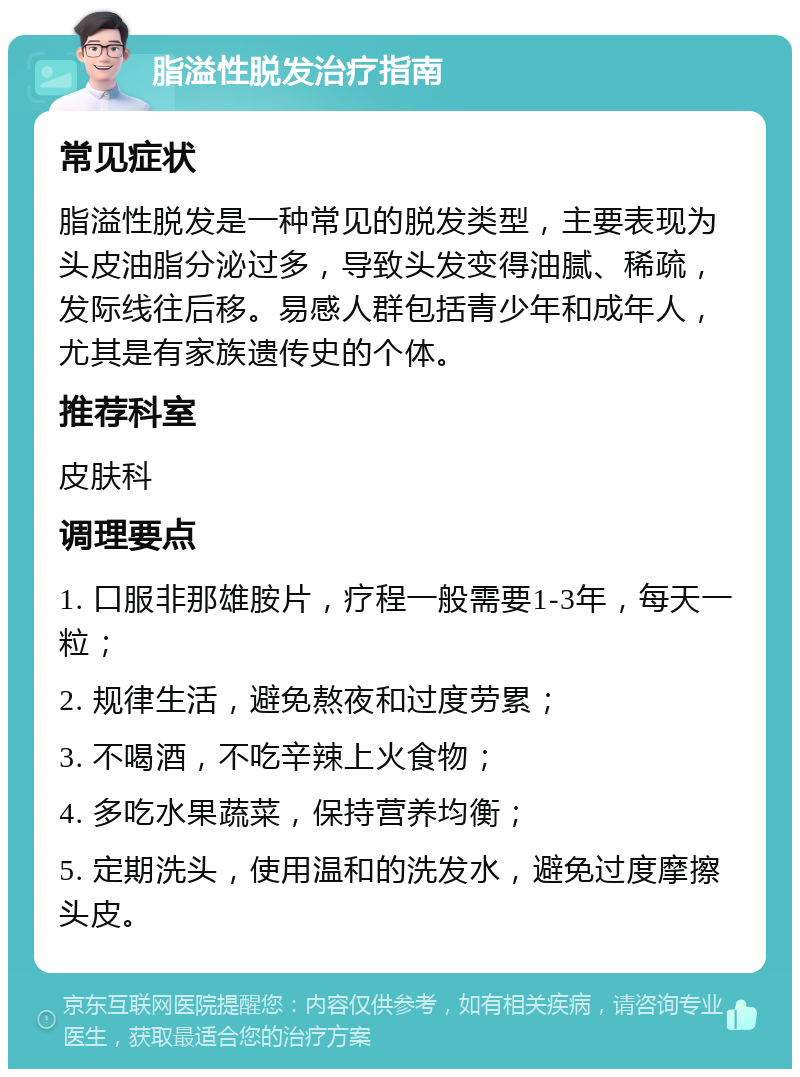 脂溢性脱发治疗指南 常见症状 脂溢性脱发是一种常见的脱发类型，主要表现为头皮油脂分泌过多，导致头发变得油腻、稀疏，发际线往后移。易感人群包括青少年和成年人，尤其是有家族遗传史的个体。 推荐科室 皮肤科 调理要点 1. 口服非那雄胺片，疗程一般需要1-3年，每天一粒； 2. 规律生活，避免熬夜和过度劳累； 3. 不喝酒，不吃辛辣上火食物； 4. 多吃水果蔬菜，保持营养均衡； 5. 定期洗头，使用温和的洗发水，避免过度摩擦头皮。