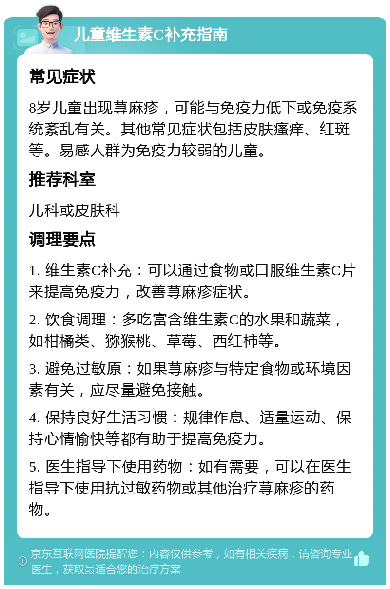 儿童维生素C补充指南 常见症状 8岁儿童出现荨麻疹，可能与免疫力低下或免疫系统紊乱有关。其他常见症状包括皮肤瘙痒、红斑等。易感人群为免疫力较弱的儿童。 推荐科室 儿科或皮肤科 调理要点 1. 维生素C补充：可以通过食物或口服维生素C片来提高免疫力，改善荨麻疹症状。 2. 饮食调理：多吃富含维生素C的水果和蔬菜，如柑橘类、猕猴桃、草莓、西红柿等。 3. 避免过敏原：如果荨麻疹与特定食物或环境因素有关，应尽量避免接触。 4. 保持良好生活习惯：规律作息、适量运动、保持心情愉快等都有助于提高免疫力。 5. 医生指导下使用药物：如有需要，可以在医生指导下使用抗过敏药物或其他治疗荨麻疹的药物。