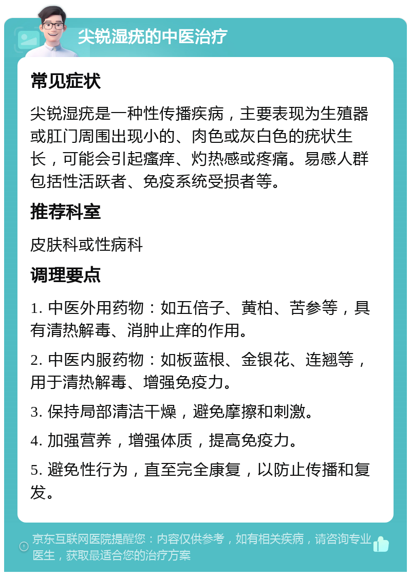 尖锐湿疣的中医治疗 常见症状 尖锐湿疣是一种性传播疾病，主要表现为生殖器或肛门周围出现小的、肉色或灰白色的疣状生长，可能会引起瘙痒、灼热感或疼痛。易感人群包括性活跃者、免疫系统受损者等。 推荐科室 皮肤科或性病科 调理要点 1. 中医外用药物：如五倍子、黄柏、苦参等，具有清热解毒、消肿止痒的作用。 2. 中医内服药物：如板蓝根、金银花、连翘等，用于清热解毒、增强免疫力。 3. 保持局部清洁干燥，避免摩擦和刺激。 4. 加强营养，增强体质，提高免疫力。 5. 避免性行为，直至完全康复，以防止传播和复发。