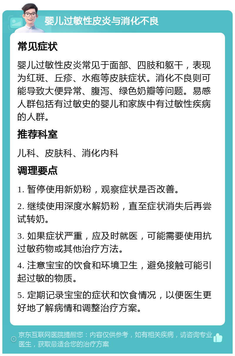 婴儿过敏性皮炎与消化不良 常见症状 婴儿过敏性皮炎常见于面部、四肢和躯干，表现为红斑、丘疹、水疱等皮肤症状。消化不良则可能导致大便异常、腹泻、绿色奶瓣等问题。易感人群包括有过敏史的婴儿和家族中有过敏性疾病的人群。 推荐科室 儿科、皮肤科、消化内科 调理要点 1. 暂停使用新奶粉，观察症状是否改善。 2. 继续使用深度水解奶粉，直至症状消失后再尝试转奶。 3. 如果症状严重，应及时就医，可能需要使用抗过敏药物或其他治疗方法。 4. 注意宝宝的饮食和环境卫生，避免接触可能引起过敏的物质。 5. 定期记录宝宝的症状和饮食情况，以便医生更好地了解病情和调整治疗方案。