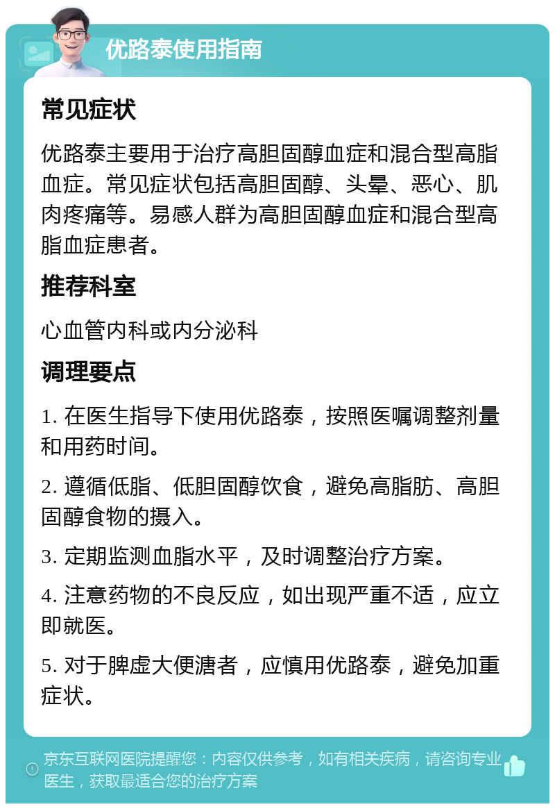 优路泰使用指南 常见症状 优路泰主要用于治疗高胆固醇血症和混合型高脂血症。常见症状包括高胆固醇、头晕、恶心、肌肉疼痛等。易感人群为高胆固醇血症和混合型高脂血症患者。 推荐科室 心血管内科或内分泌科 调理要点 1. 在医生指导下使用优路泰，按照医嘱调整剂量和用药时间。 2. 遵循低脂、低胆固醇饮食，避免高脂肪、高胆固醇食物的摄入。 3. 定期监测血脂水平，及时调整治疗方案。 4. 注意药物的不良反应，如出现严重不适，应立即就医。 5. 对于脾虚大便溏者，应慎用优路泰，避免加重症状。