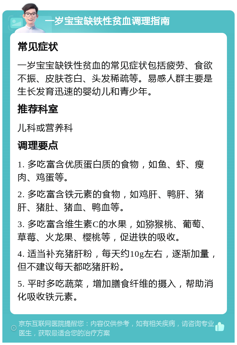 一岁宝宝缺铁性贫血调理指南 常见症状 一岁宝宝缺铁性贫血的常见症状包括疲劳、食欲不振、皮肤苍白、头发稀疏等。易感人群主要是生长发育迅速的婴幼儿和青少年。 推荐科室 儿科或营养科 调理要点 1. 多吃富含优质蛋白质的食物，如鱼、虾、瘦肉、鸡蛋等。 2. 多吃富含铁元素的食物，如鸡肝、鸭肝、猪肝、猪肚、猪血、鸭血等。 3. 多吃富含维生素C的水果，如猕猴桃、葡萄、草莓、火龙果、樱桃等，促进铁的吸收。 4. 适当补充猪肝粉，每天约10g左右，逐渐加量，但不建议每天都吃猪肝粉。 5. 平时多吃蔬菜，增加膳食纤维的摄入，帮助消化吸收铁元素。