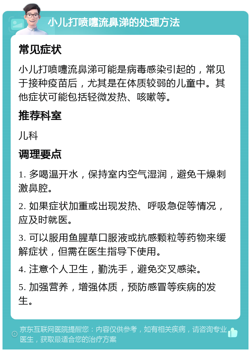 小儿打喷嚏流鼻涕的处理方法 常见症状 小儿打喷嚏流鼻涕可能是病毒感染引起的，常见于接种疫苗后，尤其是在体质较弱的儿童中。其他症状可能包括轻微发热、咳嗽等。 推荐科室 儿科 调理要点 1. 多喝温开水，保持室内空气湿润，避免干燥刺激鼻腔。 2. 如果症状加重或出现发热、呼吸急促等情况，应及时就医。 3. 可以服用鱼腥草口服液或抗感颗粒等药物来缓解症状，但需在医生指导下使用。 4. 注意个人卫生，勤洗手，避免交叉感染。 5. 加强营养，增强体质，预防感冒等疾病的发生。