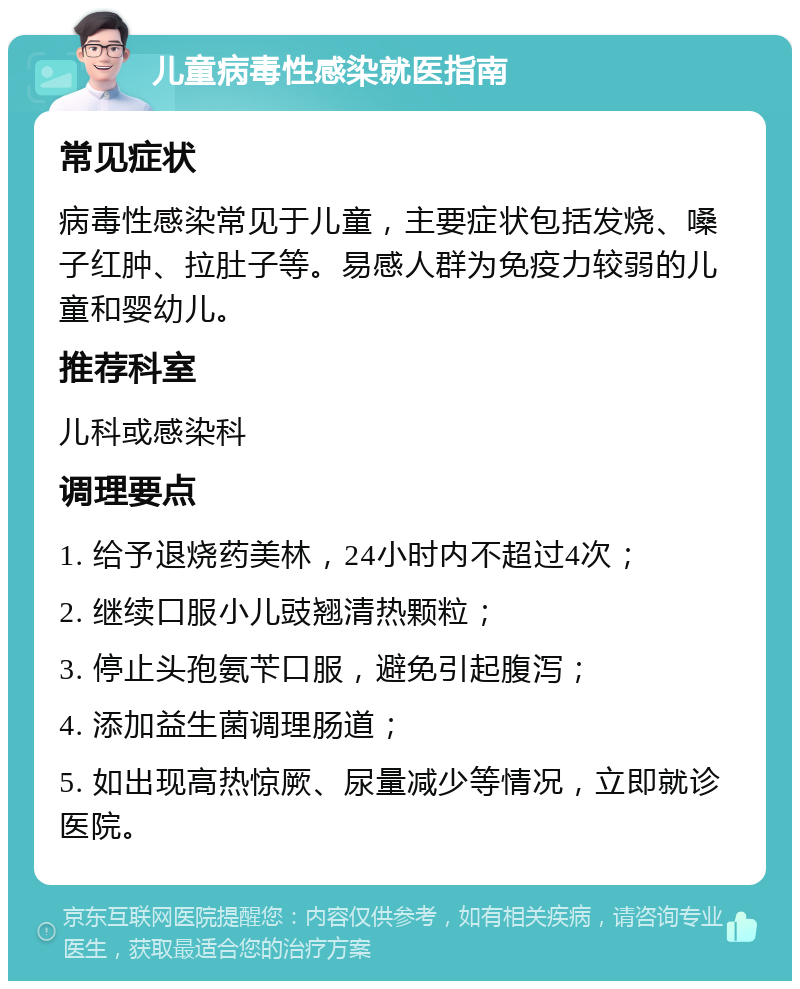 儿童病毒性感染就医指南 常见症状 病毒性感染常见于儿童，主要症状包括发烧、嗓子红肿、拉肚子等。易感人群为免疫力较弱的儿童和婴幼儿。 推荐科室 儿科或感染科 调理要点 1. 给予退烧药美林，24小时内不超过4次； 2. 继续口服小儿豉翘清热颗粒； 3. 停止头孢氨苄口服，避免引起腹泻； 4. 添加益生菌调理肠道； 5. 如出现高热惊厥、尿量减少等情况，立即就诊医院。