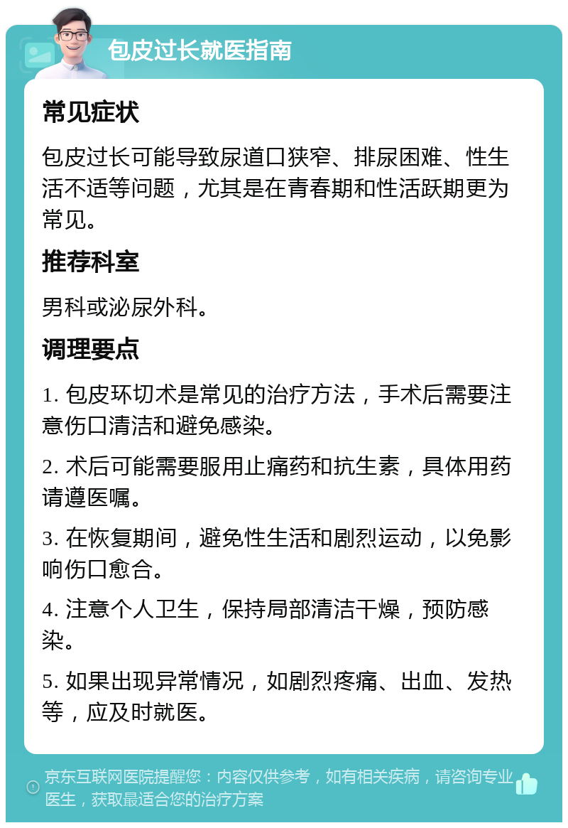 包皮过长就医指南 常见症状 包皮过长可能导致尿道口狭窄、排尿困难、性生活不适等问题，尤其是在青春期和性活跃期更为常见。 推荐科室 男科或泌尿外科。 调理要点 1. 包皮环切术是常见的治疗方法，手术后需要注意伤口清洁和避免感染。 2. 术后可能需要服用止痛药和抗生素，具体用药请遵医嘱。 3. 在恢复期间，避免性生活和剧烈运动，以免影响伤口愈合。 4. 注意个人卫生，保持局部清洁干燥，预防感染。 5. 如果出现异常情况，如剧烈疼痛、出血、发热等，应及时就医。