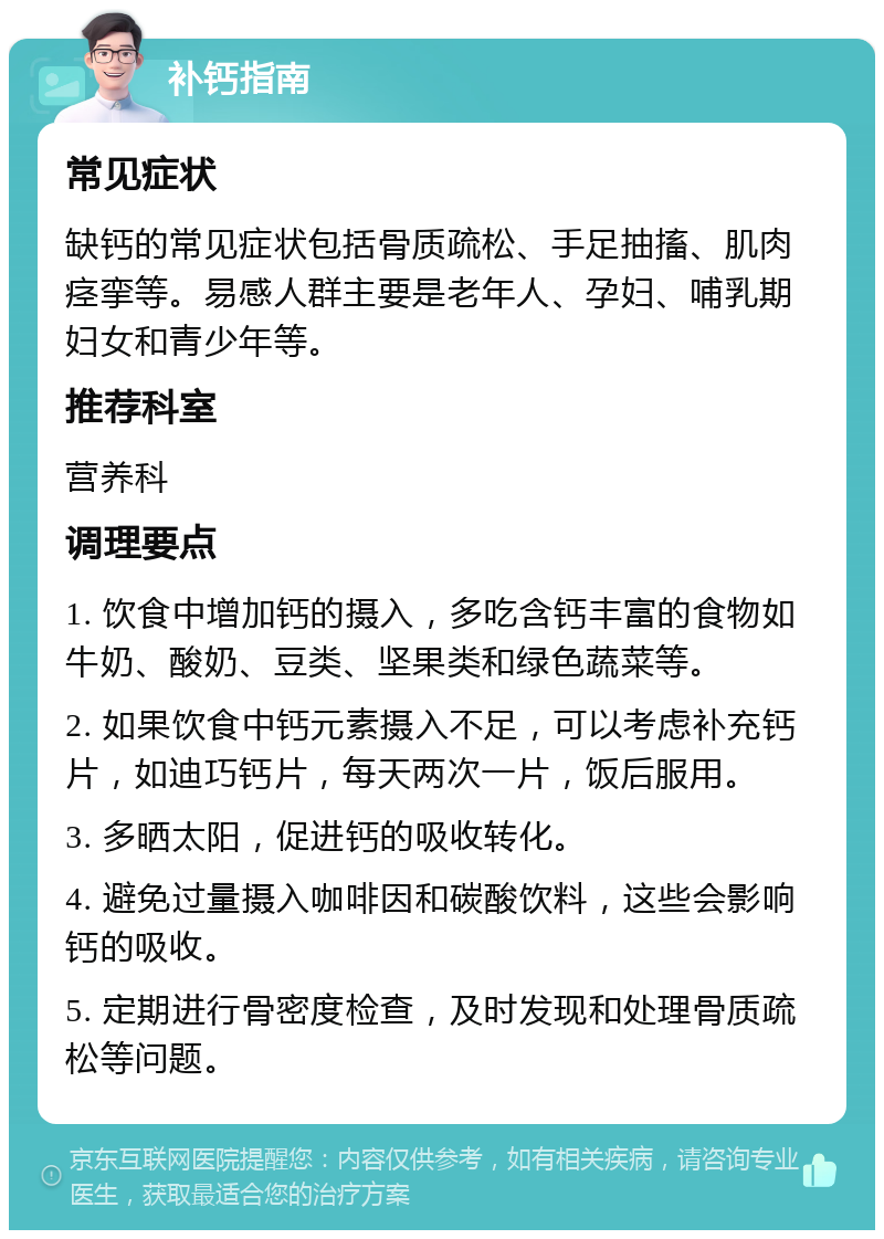 补钙指南 常见症状 缺钙的常见症状包括骨质疏松、手足抽搐、肌肉痉挛等。易感人群主要是老年人、孕妇、哺乳期妇女和青少年等。 推荐科室 营养科 调理要点 1. 饮食中增加钙的摄入，多吃含钙丰富的食物如牛奶、酸奶、豆类、坚果类和绿色蔬菜等。 2. 如果饮食中钙元素摄入不足，可以考虑补充钙片，如迪巧钙片，每天两次一片，饭后服用。 3. 多晒太阳，促进钙的吸收转化。 4. 避免过量摄入咖啡因和碳酸饮料，这些会影响钙的吸收。 5. 定期进行骨密度检查，及时发现和处理骨质疏松等问题。