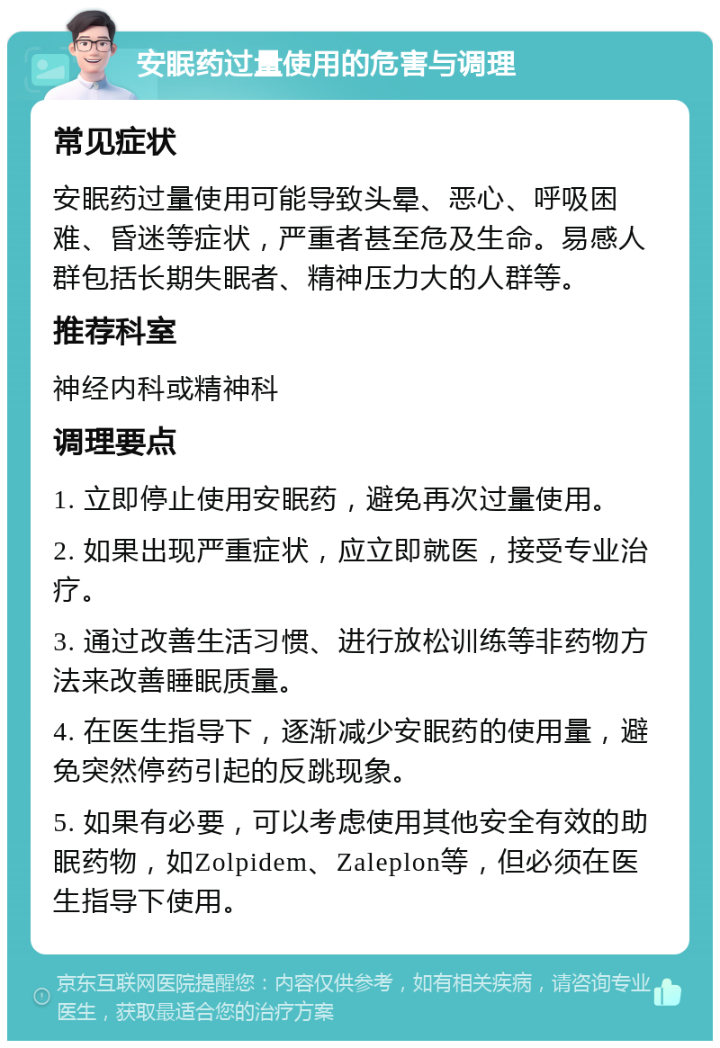 安眠药过量使用的危害与调理 常见症状 安眠药过量使用可能导致头晕、恶心、呼吸困难、昏迷等症状，严重者甚至危及生命。易感人群包括长期失眠者、精神压力大的人群等。 推荐科室 神经内科或精神科 调理要点 1. 立即停止使用安眠药，避免再次过量使用。 2. 如果出现严重症状，应立即就医，接受专业治疗。 3. 通过改善生活习惯、进行放松训练等非药物方法来改善睡眠质量。 4. 在医生指导下，逐渐减少安眠药的使用量，避免突然停药引起的反跳现象。 5. 如果有必要，可以考虑使用其他安全有效的助眠药物，如Zolpidem、Zaleplon等，但必须在医生指导下使用。