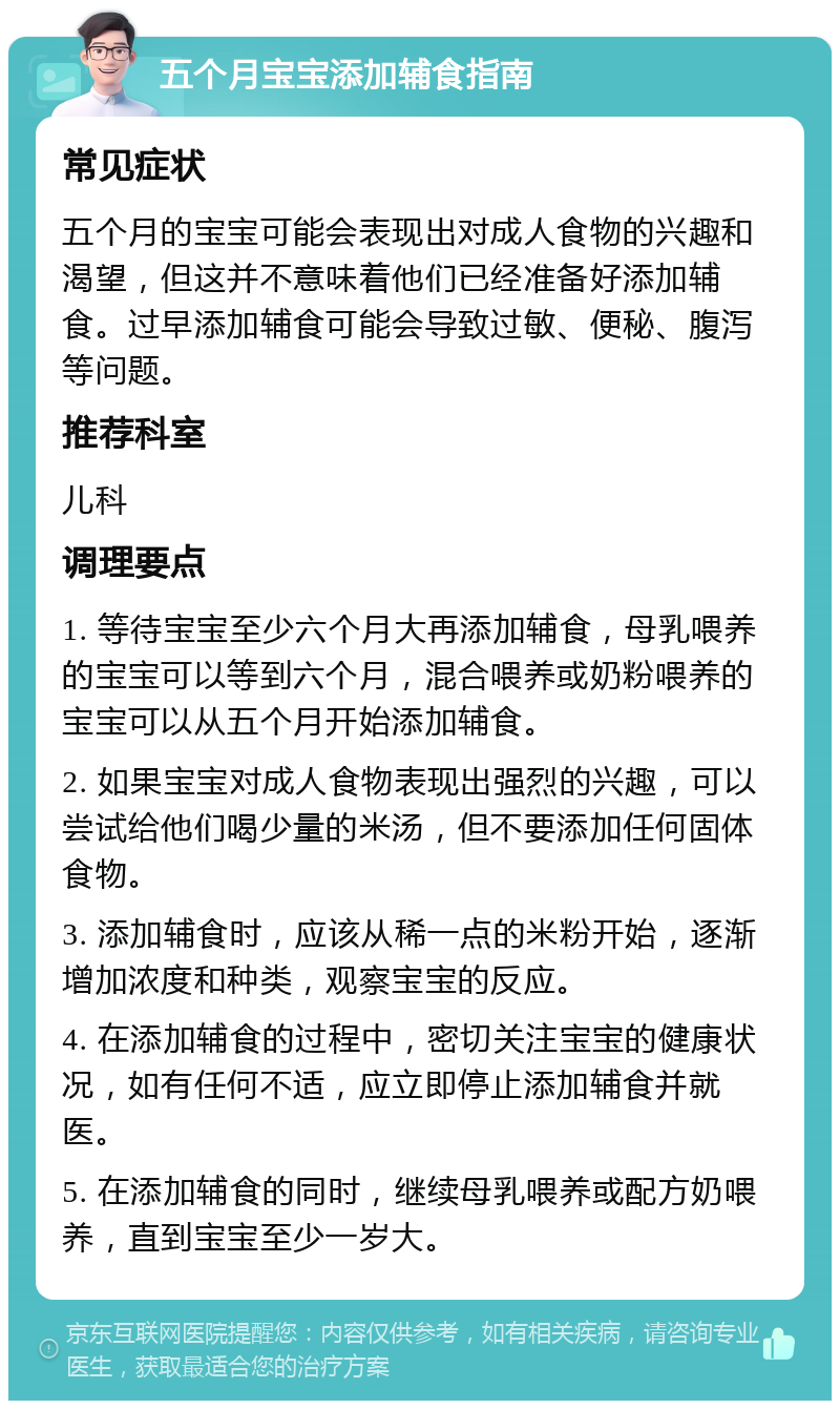 五个月宝宝添加辅食指南 常见症状 五个月的宝宝可能会表现出对成人食物的兴趣和渴望，但这并不意味着他们已经准备好添加辅食。过早添加辅食可能会导致过敏、便秘、腹泻等问题。 推荐科室 儿科 调理要点 1. 等待宝宝至少六个月大再添加辅食，母乳喂养的宝宝可以等到六个月，混合喂养或奶粉喂养的宝宝可以从五个月开始添加辅食。 2. 如果宝宝对成人食物表现出强烈的兴趣，可以尝试给他们喝少量的米汤，但不要添加任何固体食物。 3. 添加辅食时，应该从稀一点的米粉开始，逐渐增加浓度和种类，观察宝宝的反应。 4. 在添加辅食的过程中，密切关注宝宝的健康状况，如有任何不适，应立即停止添加辅食并就医。 5. 在添加辅食的同时，继续母乳喂养或配方奶喂养，直到宝宝至少一岁大。