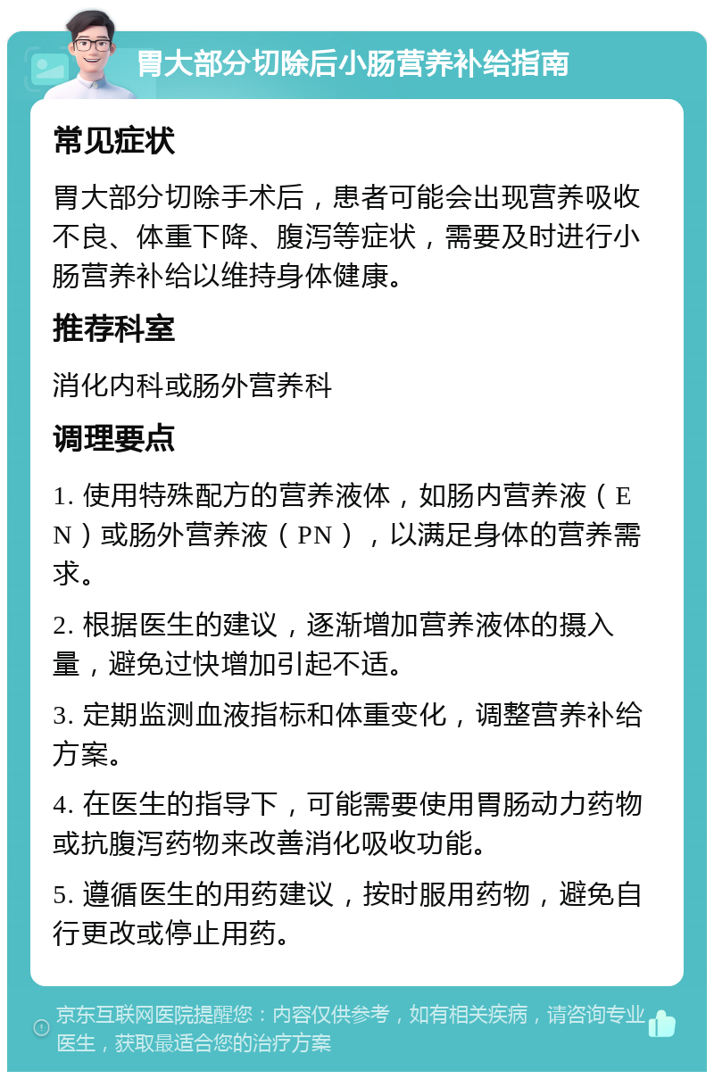 胃大部分切除后小肠营养补给指南 常见症状 胃大部分切除手术后，患者可能会出现营养吸收不良、体重下降、腹泻等症状，需要及时进行小肠营养补给以维持身体健康。 推荐科室 消化内科或肠外营养科 调理要点 1. 使用特殊配方的营养液体，如肠内营养液（EN）或肠外营养液（PN），以满足身体的营养需求。 2. 根据医生的建议，逐渐增加营养液体的摄入量，避免过快增加引起不适。 3. 定期监测血液指标和体重变化，调整营养补给方案。 4. 在医生的指导下，可能需要使用胃肠动力药物或抗腹泻药物来改善消化吸收功能。 5. 遵循医生的用药建议，按时服用药物，避免自行更改或停止用药。