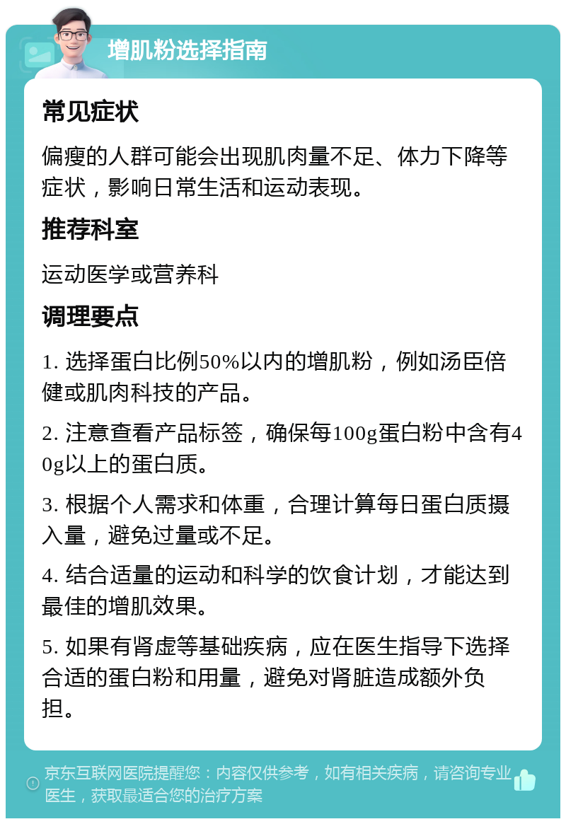 增肌粉选择指南 常见症状 偏瘦的人群可能会出现肌肉量不足、体力下降等症状，影响日常生活和运动表现。 推荐科室 运动医学或营养科 调理要点 1. 选择蛋白比例50%以内的增肌粉，例如汤臣倍健或肌肉科技的产品。 2. 注意查看产品标签，确保每100g蛋白粉中含有40g以上的蛋白质。 3. 根据个人需求和体重，合理计算每日蛋白质摄入量，避免过量或不足。 4. 结合适量的运动和科学的饮食计划，才能达到最佳的增肌效果。 5. 如果有肾虚等基础疾病，应在医生指导下选择合适的蛋白粉和用量，避免对肾脏造成额外负担。