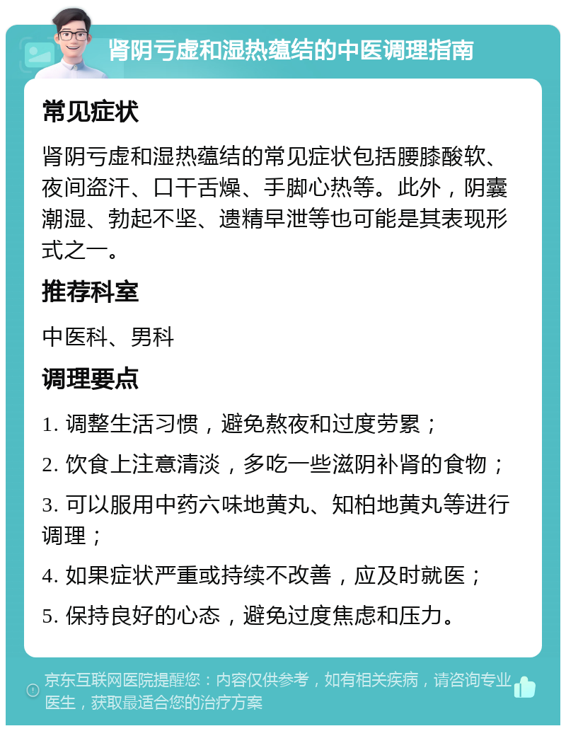 肾阴亏虚和湿热蕴结的中医调理指南 常见症状 肾阴亏虚和湿热蕴结的常见症状包括腰膝酸软、夜间盗汗、口干舌燥、手脚心热等。此外，阴囊潮湿、勃起不坚、遗精早泄等也可能是其表现形式之一。 推荐科室 中医科、男科 调理要点 1. 调整生活习惯，避免熬夜和过度劳累； 2. 饮食上注意清淡，多吃一些滋阴补肾的食物； 3. 可以服用中药六味地黄丸、知柏地黄丸等进行调理； 4. 如果症状严重或持续不改善，应及时就医； 5. 保持良好的心态，避免过度焦虑和压力。