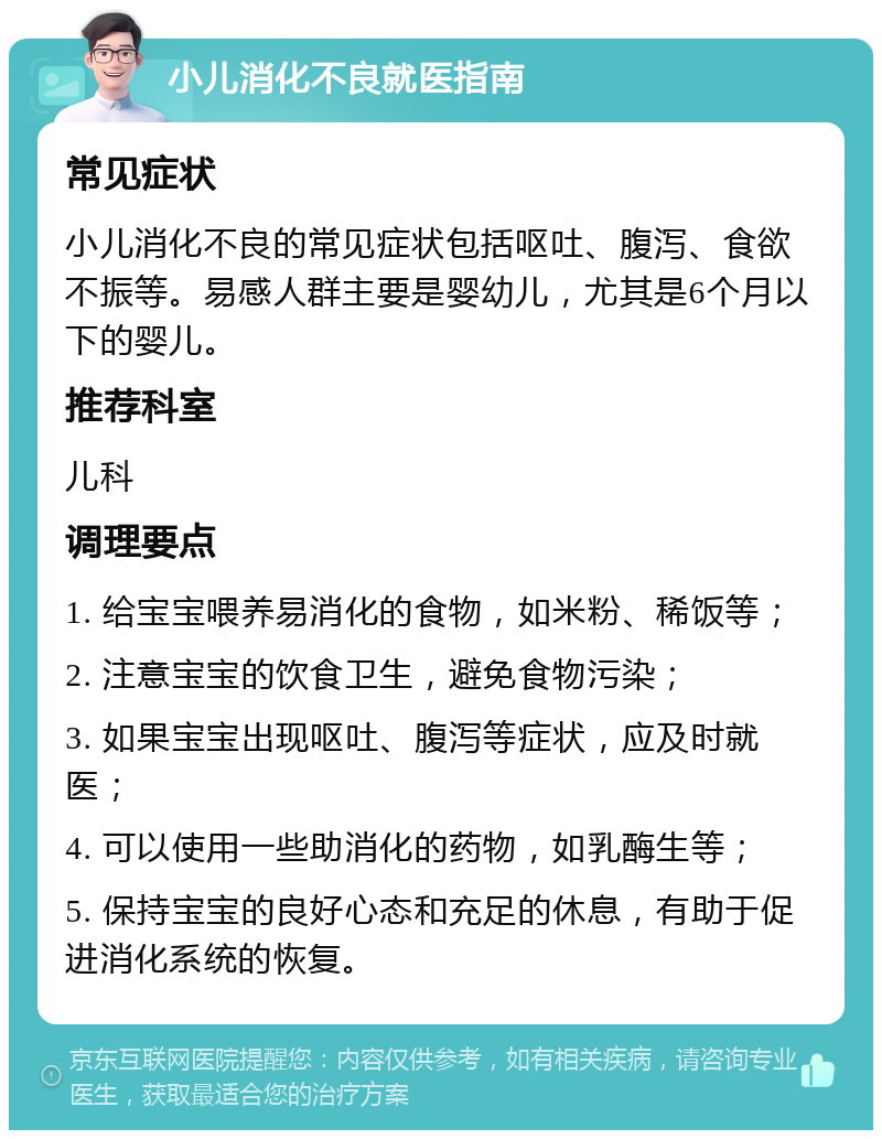 小儿消化不良就医指南 常见症状 小儿消化不良的常见症状包括呕吐、腹泻、食欲不振等。易感人群主要是婴幼儿，尤其是6个月以下的婴儿。 推荐科室 儿科 调理要点 1. 给宝宝喂养易消化的食物，如米粉、稀饭等； 2. 注意宝宝的饮食卫生，避免食物污染； 3. 如果宝宝出现呕吐、腹泻等症状，应及时就医； 4. 可以使用一些助消化的药物，如乳酶生等； 5. 保持宝宝的良好心态和充足的休息，有助于促进消化系统的恢复。