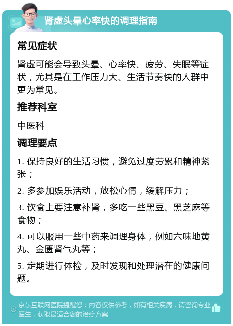 肾虚头晕心率快的调理指南 常见症状 肾虚可能会导致头晕、心率快、疲劳、失眠等症状，尤其是在工作压力大、生活节奏快的人群中更为常见。 推荐科室 中医科 调理要点 1. 保持良好的生活习惯，避免过度劳累和精神紧张； 2. 多参加娱乐活动，放松心情，缓解压力； 3. 饮食上要注意补肾，多吃一些黑豆、黑芝麻等食物； 4. 可以服用一些中药来调理身体，例如六味地黄丸、金匮肾气丸等； 5. 定期进行体检，及时发现和处理潜在的健康问题。