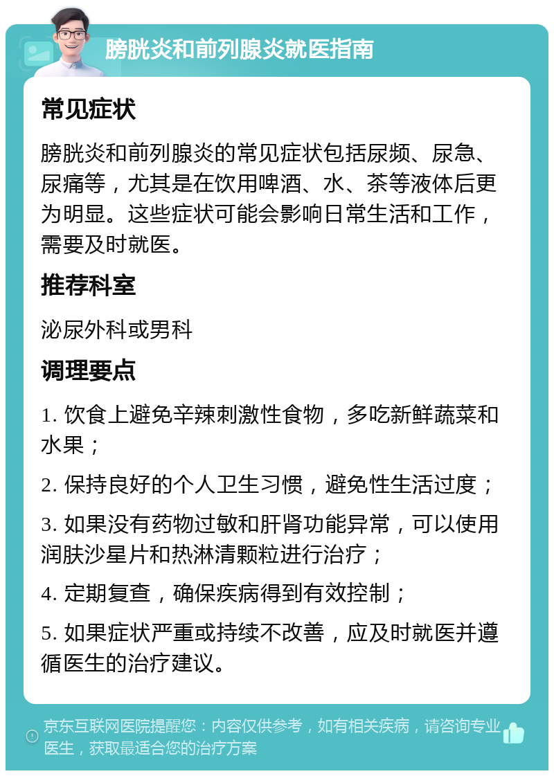 膀胱炎和前列腺炎就医指南 常见症状 膀胱炎和前列腺炎的常见症状包括尿频、尿急、尿痛等，尤其是在饮用啤酒、水、茶等液体后更为明显。这些症状可能会影响日常生活和工作，需要及时就医。 推荐科室 泌尿外科或男科 调理要点 1. 饮食上避免辛辣刺激性食物，多吃新鲜蔬菜和水果； 2. 保持良好的个人卫生习惯，避免性生活过度； 3. 如果没有药物过敏和肝肾功能异常，可以使用润肤沙星片和热淋清颗粒进行治疗； 4. 定期复查，确保疾病得到有效控制； 5. 如果症状严重或持续不改善，应及时就医并遵循医生的治疗建议。