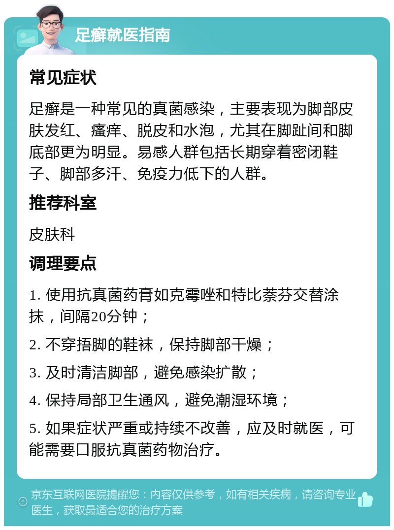 足癣就医指南 常见症状 足癣是一种常见的真菌感染，主要表现为脚部皮肤发红、瘙痒、脱皮和水泡，尤其在脚趾间和脚底部更为明显。易感人群包括长期穿着密闭鞋子、脚部多汗、免疫力低下的人群。 推荐科室 皮肤科 调理要点 1. 使用抗真菌药膏如克霉唑和特比萘芬交替涂抹，间隔20分钟； 2. 不穿捂脚的鞋袜，保持脚部干燥； 3. 及时清洁脚部，避免感染扩散； 4. 保持局部卫生通风，避免潮湿环境； 5. 如果症状严重或持续不改善，应及时就医，可能需要口服抗真菌药物治疗。