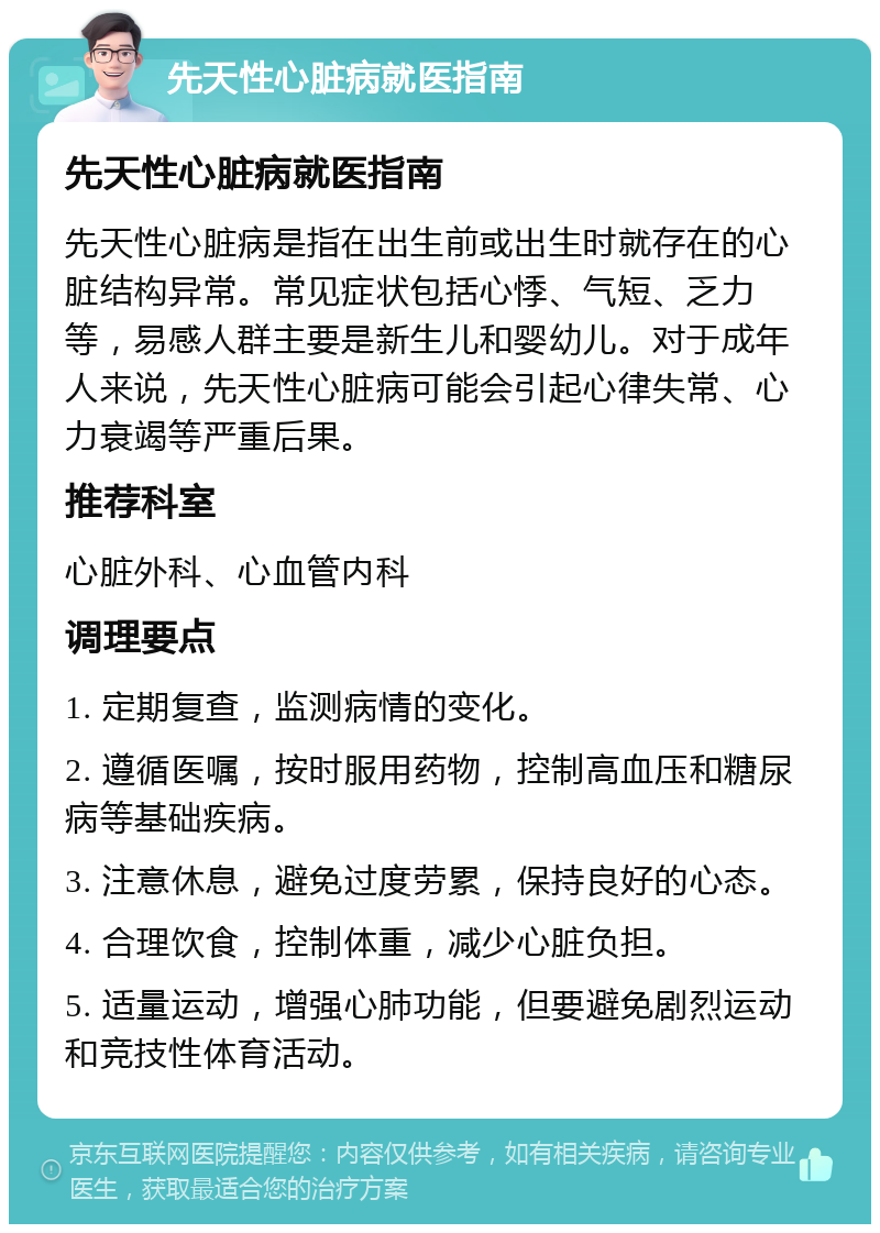 先天性心脏病就医指南 先天性心脏病就医指南 先天性心脏病是指在出生前或出生时就存在的心脏结构异常。常见症状包括心悸、气短、乏力等，易感人群主要是新生儿和婴幼儿。对于成年人来说，先天性心脏病可能会引起心律失常、心力衰竭等严重后果。 推荐科室 心脏外科、心血管内科 调理要点 1. 定期复查，监测病情的变化。 2. 遵循医嘱，按时服用药物，控制高血压和糖尿病等基础疾病。 3. 注意休息，避免过度劳累，保持良好的心态。 4. 合理饮食，控制体重，减少心脏负担。 5. 适量运动，增强心肺功能，但要避免剧烈运动和竞技性体育活动。