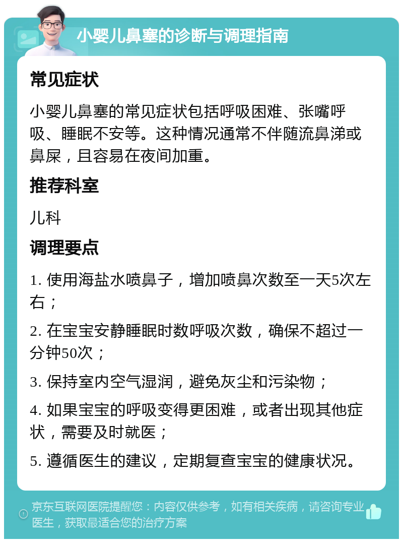 小婴儿鼻塞的诊断与调理指南 常见症状 小婴儿鼻塞的常见症状包括呼吸困难、张嘴呼吸、睡眠不安等。这种情况通常不伴随流鼻涕或鼻屎，且容易在夜间加重。 推荐科室 儿科 调理要点 1. 使用海盐水喷鼻子，增加喷鼻次数至一天5次左右； 2. 在宝宝安静睡眠时数呼吸次数，确保不超过一分钟50次； 3. 保持室内空气湿润，避免灰尘和污染物； 4. 如果宝宝的呼吸变得更困难，或者出现其他症状，需要及时就医； 5. 遵循医生的建议，定期复查宝宝的健康状况。