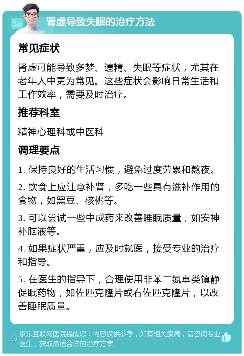 肾虚导致失眠的治疗方法 常见症状 肾虚可能导致多梦、遗精、失眠等症状，尤其在老年人中更为常见。这些症状会影响日常生活和工作效率，需要及时治疗。 推荐科室 精神心理科或中医科 调理要点 1. 保持良好的生活习惯，避免过度劳累和熬夜。 2. 饮食上应注意补肾，多吃一些具有滋补作用的食物，如黑豆、核桃等。 3. 可以尝试一些中成药来改善睡眠质量，如安神补脑液等。 4. 如果症状严重，应及时就医，接受专业的治疗和指导。 5. 在医生的指导下，合理使用非苯二氮卓类镇静促眠药物，如佐匹克隆片或右佐匹克隆片，以改善睡眠质量。