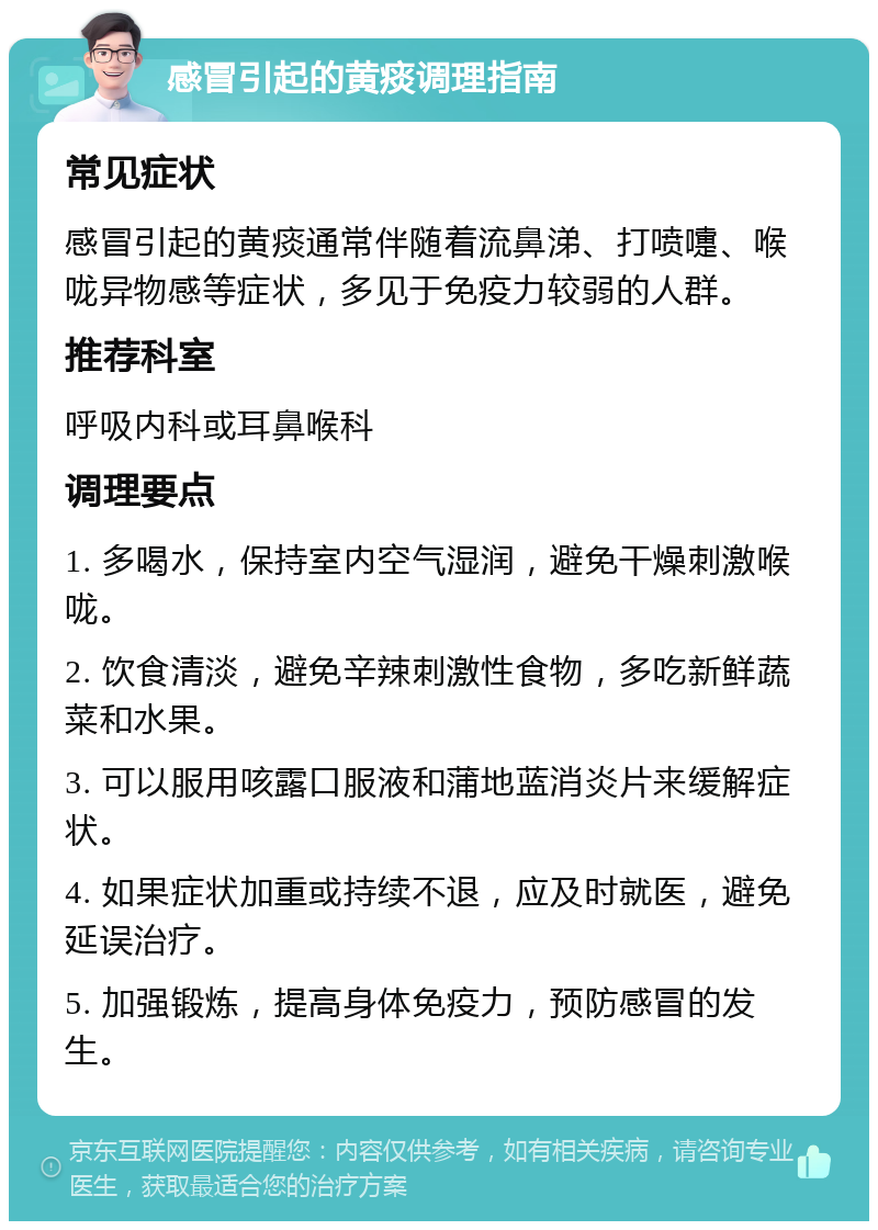 感冒引起的黄痰调理指南 常见症状 感冒引起的黄痰通常伴随着流鼻涕、打喷嚏、喉咙异物感等症状，多见于免疫力较弱的人群。 推荐科室 呼吸内科或耳鼻喉科 调理要点 1. 多喝水，保持室内空气湿润，避免干燥刺激喉咙。 2. 饮食清淡，避免辛辣刺激性食物，多吃新鲜蔬菜和水果。 3. 可以服用咳露口服液和蒲地蓝消炎片来缓解症状。 4. 如果症状加重或持续不退，应及时就医，避免延误治疗。 5. 加强锻炼，提高身体免疫力，预防感冒的发生。