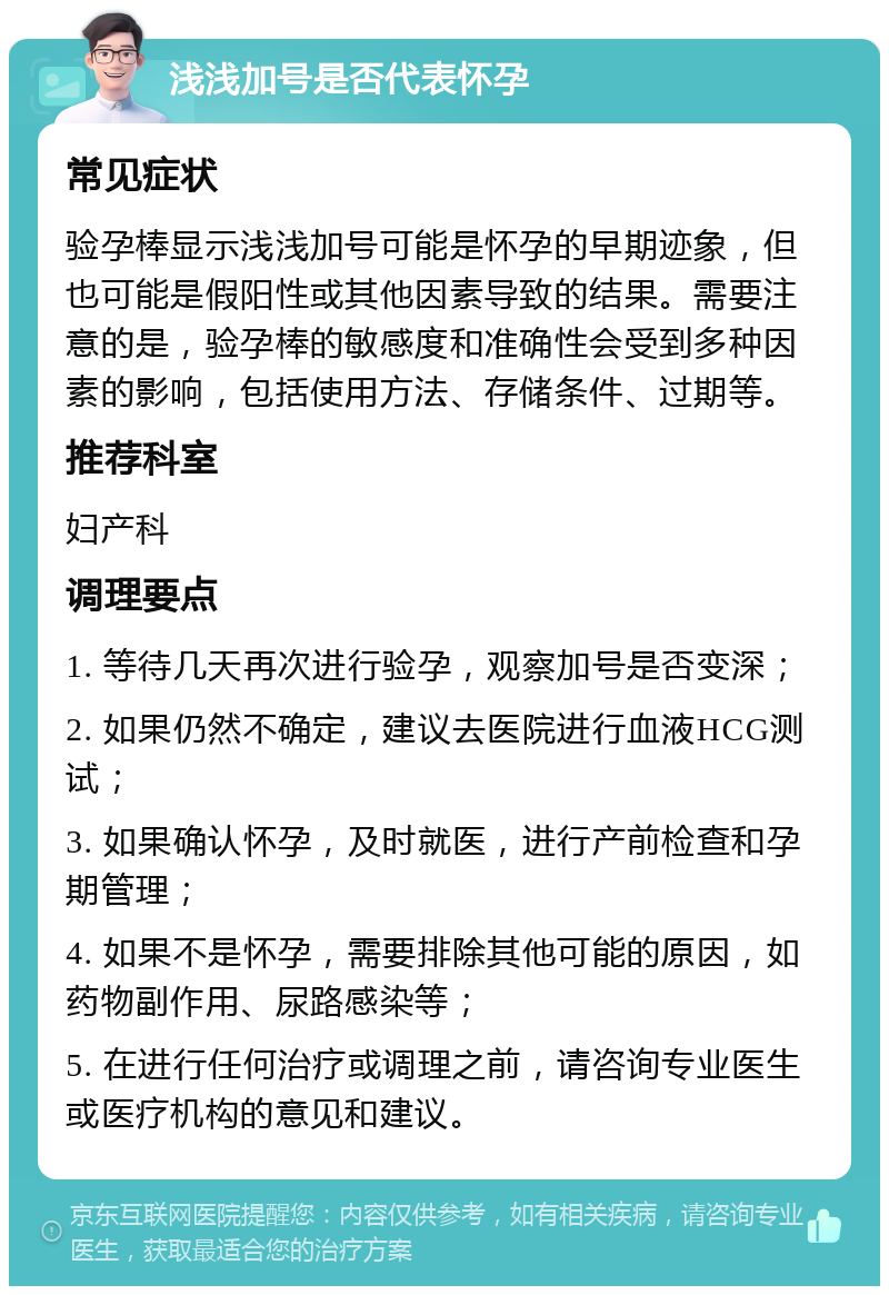 浅浅加号是否代表怀孕 常见症状 验孕棒显示浅浅加号可能是怀孕的早期迹象，但也可能是假阳性或其他因素导致的结果。需要注意的是，验孕棒的敏感度和准确性会受到多种因素的影响，包括使用方法、存储条件、过期等。 推荐科室 妇产科 调理要点 1. 等待几天再次进行验孕，观察加号是否变深； 2. 如果仍然不确定，建议去医院进行血液HCG测试； 3. 如果确认怀孕，及时就医，进行产前检查和孕期管理； 4. 如果不是怀孕，需要排除其他可能的原因，如药物副作用、尿路感染等； 5. 在进行任何治疗或调理之前，请咨询专业医生或医疗机构的意见和建议。