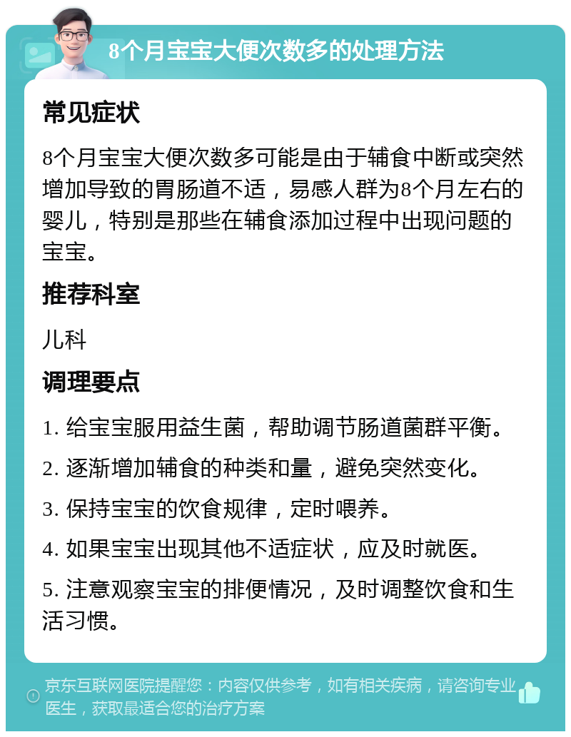 8个月宝宝大便次数多的处理方法 常见症状 8个月宝宝大便次数多可能是由于辅食中断或突然增加导致的胃肠道不适，易感人群为8个月左右的婴儿，特别是那些在辅食添加过程中出现问题的宝宝。 推荐科室 儿科 调理要点 1. 给宝宝服用益生菌，帮助调节肠道菌群平衡。 2. 逐渐增加辅食的种类和量，避免突然变化。 3. 保持宝宝的饮食规律，定时喂养。 4. 如果宝宝出现其他不适症状，应及时就医。 5. 注意观察宝宝的排便情况，及时调整饮食和生活习惯。