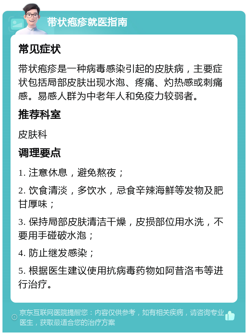 带状疱疹就医指南 常见症状 带状疱疹是一种病毒感染引起的皮肤病，主要症状包括局部皮肤出现水泡、疼痛、灼热感或刺痛感。易感人群为中老年人和免疫力较弱者。 推荐科室 皮肤科 调理要点 1. 注意休息，避免熬夜； 2. 饮食清淡，多饮水，忌食辛辣海鲜等发物及肥甘厚味； 3. 保持局部皮肤清洁干燥，皮损部位用水洗，不要用手碰破水泡； 4. 防止继发感染； 5. 根据医生建议使用抗病毒药物如阿昔洛韦等进行治疗。